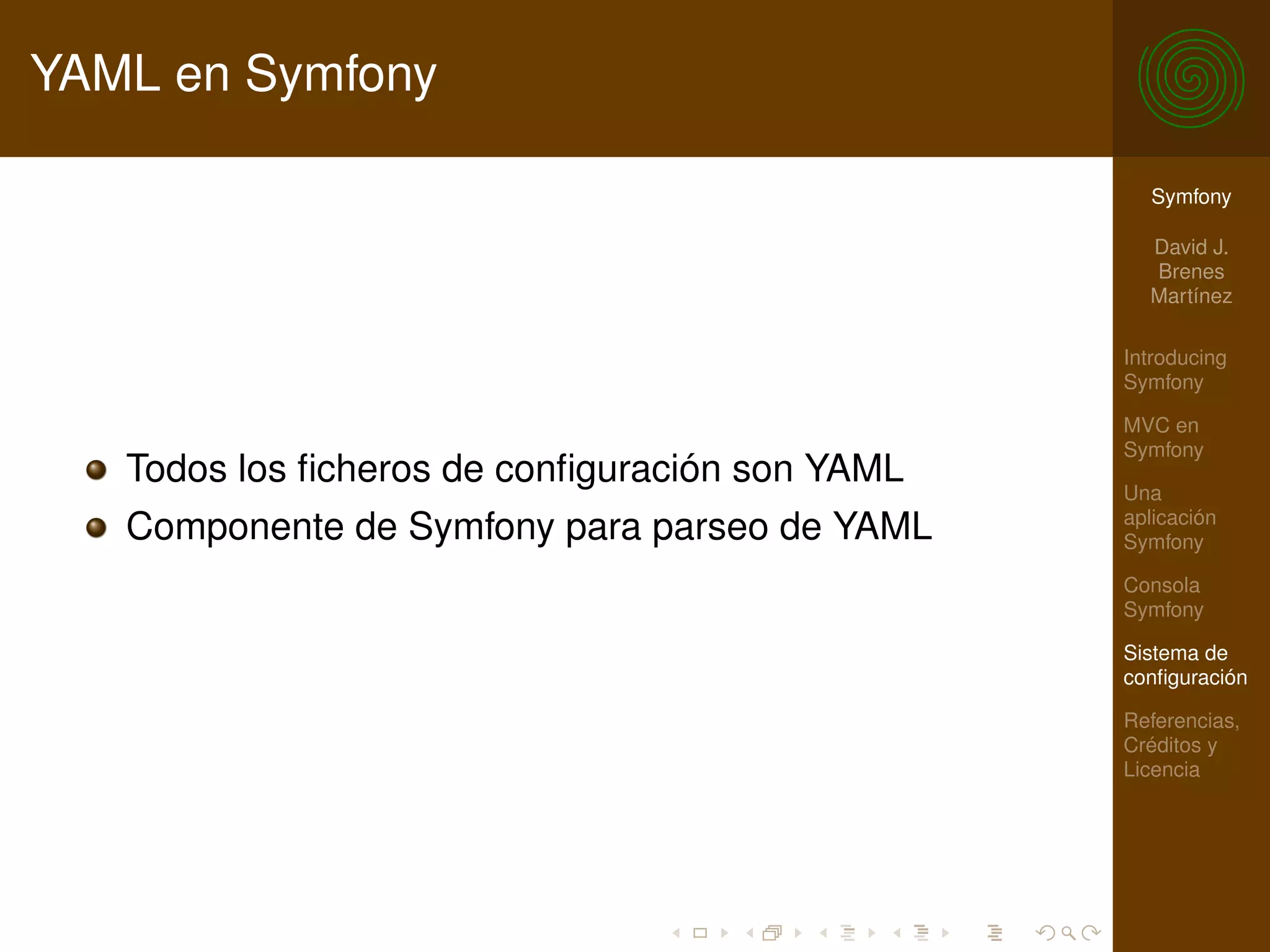 YAML en Symfony

                                                  Symfony

                                                  David J.
                                                  Brenes
                                                  Martínez

                                                Introducing
                                                Symfony

                                                MVC en
                                                Symfony
   Todos los ﬁcheros de conﬁguración son YAML   Una
                                                aplicación
   Componente de Symfony para parseo de YAML    Symfony

                                                Consola
                                                Symfony

                                                Sistema de
                                                conﬁguración

                                                Referencias,
                                                Créditos y
                                                Licencia
 