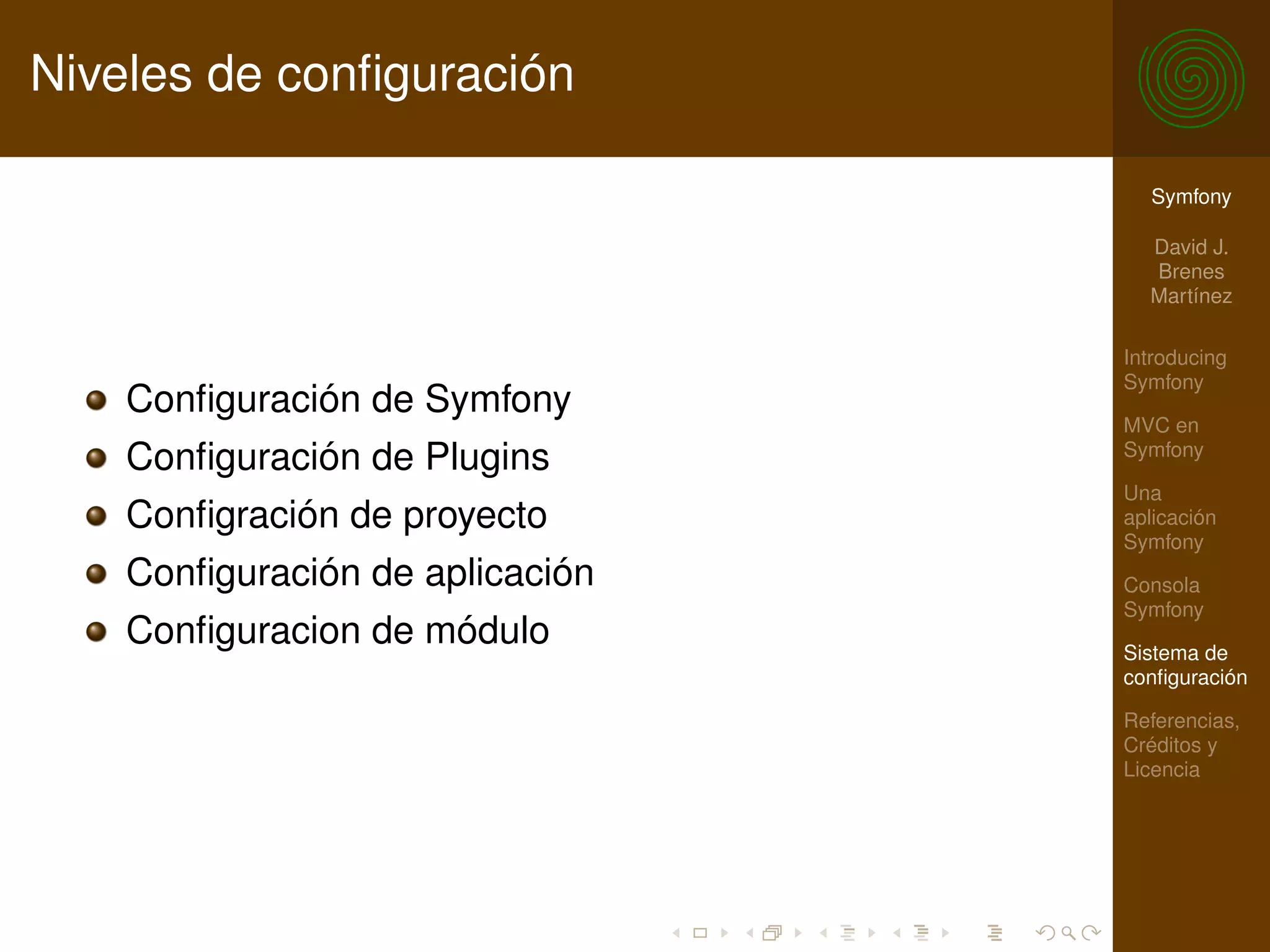 Niveles de conﬁguración

                                   Symfony

                                   David J.
                                   Brenes
                                   Martínez

                                 Introducing
                                 Symfony
    Conﬁguración de Symfony
                                 MVC en
                                 Symfony
    Conﬁguración de Plugins
                                 Una
    Conﬁgración de proyecto      aplicación
                                 Symfony
    Conﬁguración de aplicación   Consola
                                 Symfony
    Conﬁguracion de módulo       Sistema de
                                 conﬁguración

                                 Referencias,
                                 Créditos y
                                 Licencia
 