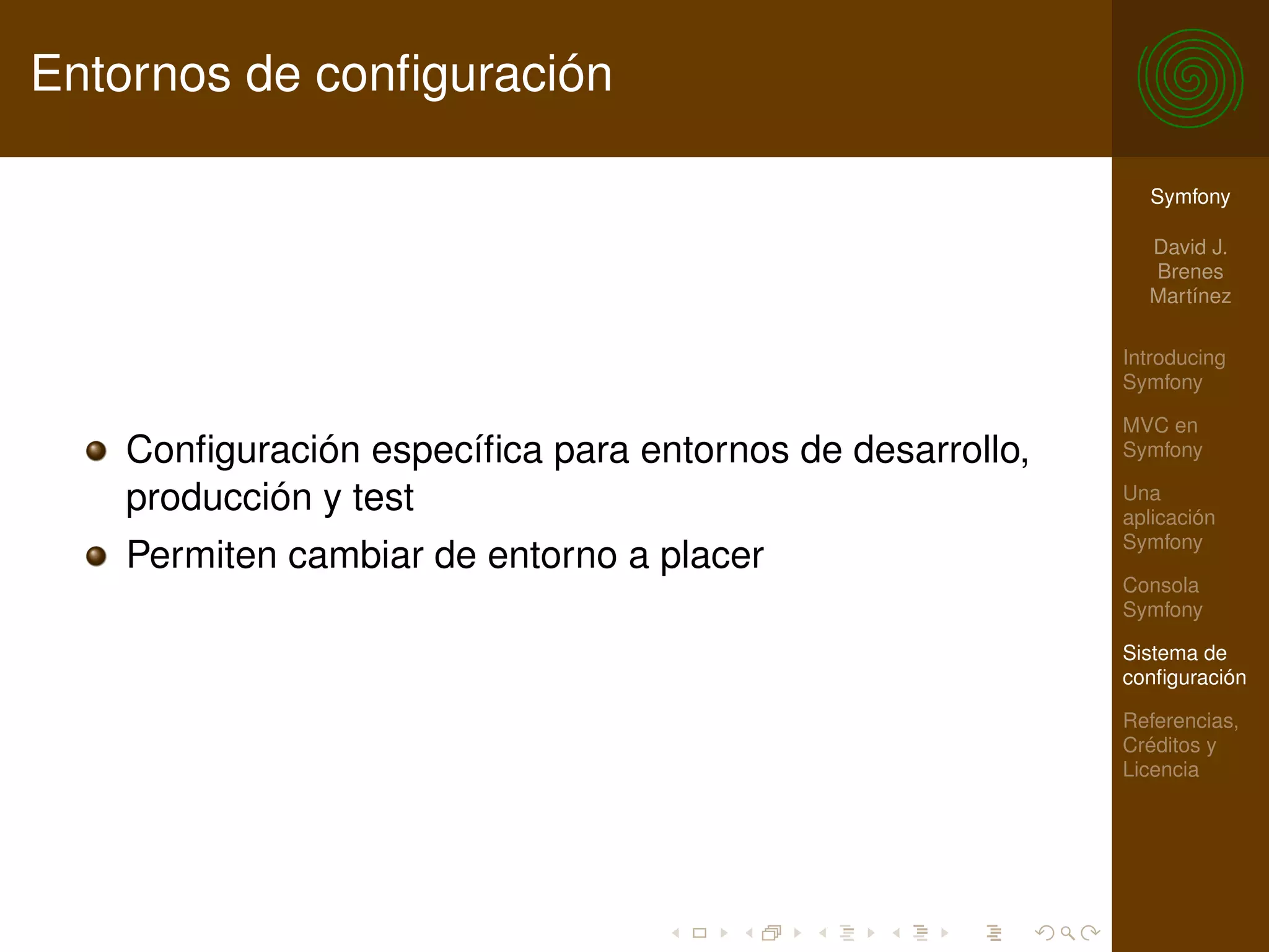 Entornos de conﬁguración

                                                           Symfony

                                                           David J.
                                                           Brenes
                                                           Martínez

                                                         Introducing
                                                         Symfony

                                                         MVC en
   Conﬁguración especíﬁca para entornos de desarrollo,   Symfony

   producción y test                                     Una
                                                         aplicación
                                                         Symfony
   Permiten cambiar de entorno a placer
                                                         Consola
                                                         Symfony

                                                         Sistema de
                                                         conﬁguración

                                                         Referencias,
                                                         Créditos y
                                                         Licencia
 