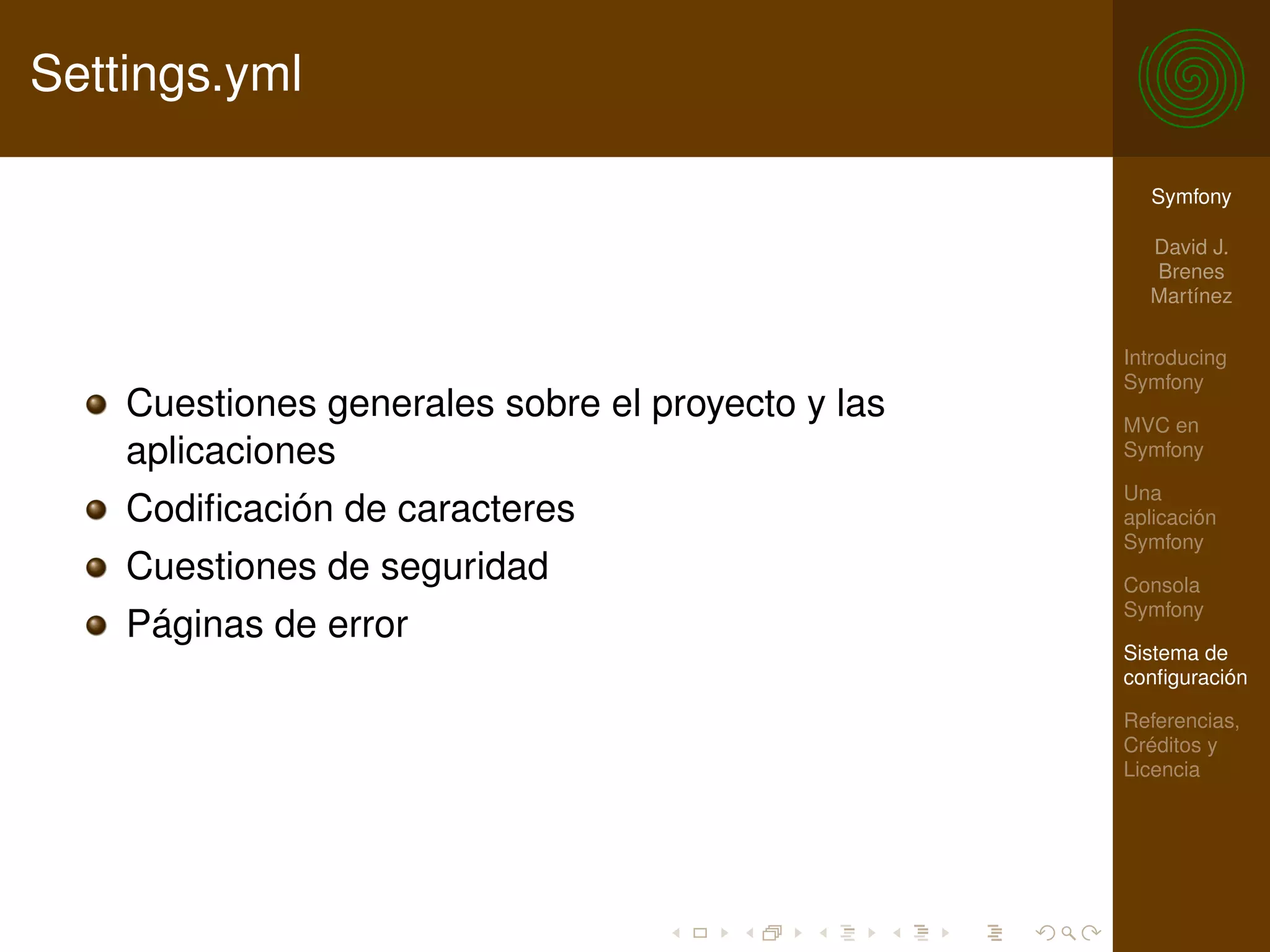 Settings.yml

                                                     Symfony

                                                     David J.
                                                     Brenes
                                                     Martínez

                                                   Introducing
                                                   Symfony
    Cuestiones generales sobre el proyecto y las   MVC en
    aplicaciones                                   Symfony

                                                   Una
    Codiﬁcación de caracteres                      aplicación
                                                   Symfony
    Cuestiones de seguridad                        Consola
                                                   Symfony
    Páginas de error
                                                   Sistema de
                                                   conﬁguración

                                                   Referencias,
                                                   Créditos y
                                                   Licencia
 