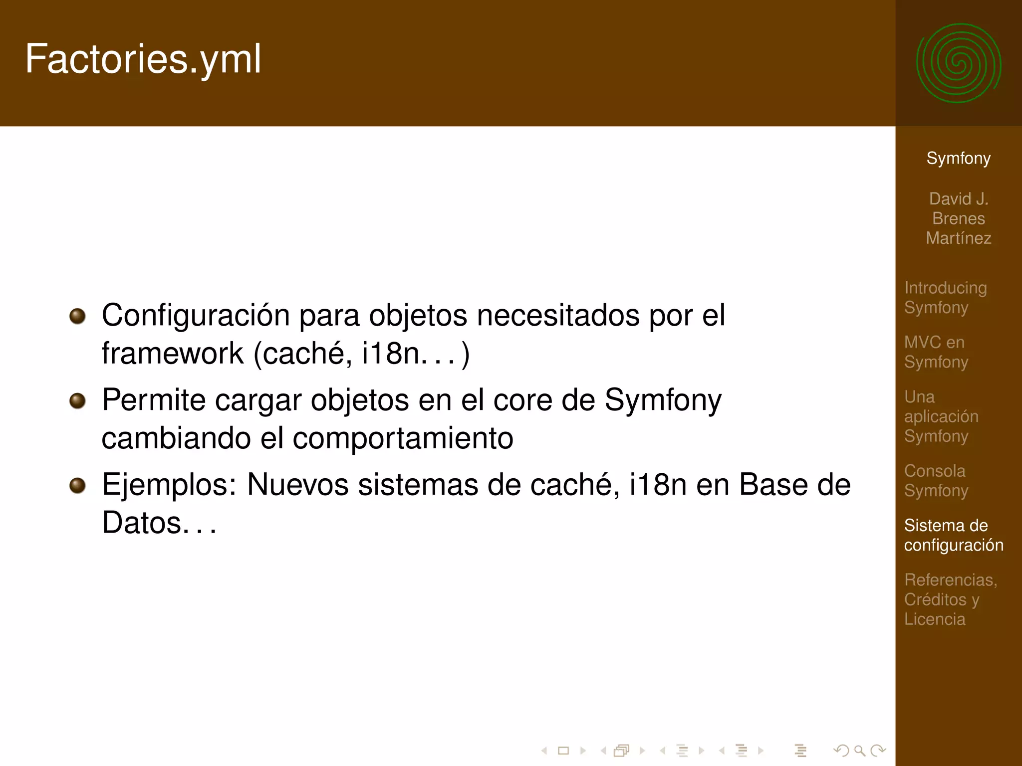 Factories.yml

                                                            Symfony

                                                            David J.
                                                            Brenes
                                                            Martínez

                                                          Introducing
                                                          Symfony
    Conﬁguración para objetos necesitados por el
                                                          MVC en
    framework (caché, i18n. . . )                         Symfony

    Permite cargar objetos en el core de Symfony          Una
                                                          aplicación
    cambiando el comportamiento                           Symfony

                                                          Consola
    Ejemplos: Nuevos sistemas de caché, i18n en Base de   Symfony

    Datos. . .                                            Sistema de
                                                          conﬁguración

                                                          Referencias,
                                                          Créditos y
                                                          Licencia
 
