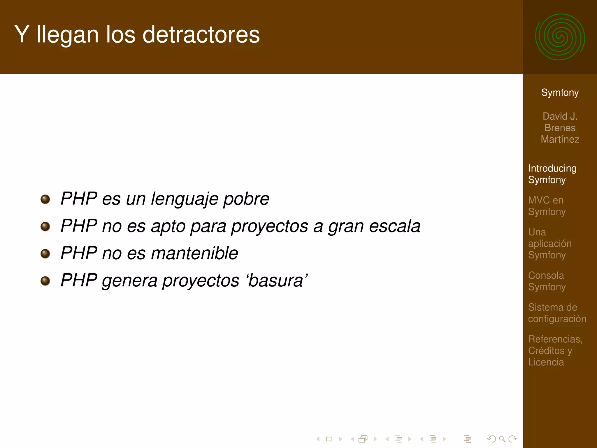 Y llegan los detractores

                                                    Symfony

                                                    David J.
                                                    Brenes
                                                    Martínez

                                                  Introducing
                                                  Symfony

    PHP es un lenguaje pobre                      MVC en
                                                  Symfony
    PHP no es apto para proyectos a gran escala   Una
                                                  aplicación
    PHP no es mantenible                          Symfony

                                                  Consola
    PHP genera proyectos ‘basura’                 Symfony

                                                  Sistema de
                                                  conﬁguración

                                                  Referencias,
                                                  Créditos y
                                                  Licencia
 