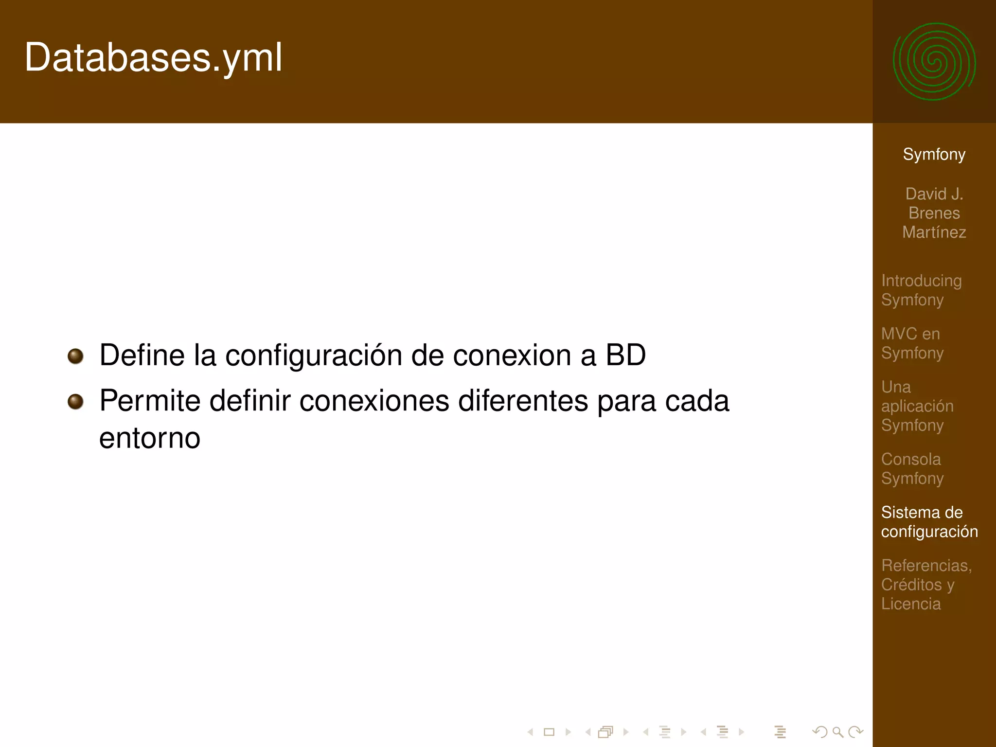 Databases.yml

                                                      Symfony

                                                      David J.
                                                      Brenes
                                                      Martínez

                                                    Introducing
                                                    Symfony

                                                    MVC en
   Deﬁne la conﬁguración de conexion a BD           Symfony

                                                    Una
   Permite deﬁnir conexiones diferentes para cada   aplicación
                                                    Symfony
   entorno
                                                    Consola
                                                    Symfony

                                                    Sistema de
                                                    conﬁguración

                                                    Referencias,
                                                    Créditos y
                                                    Licencia
 