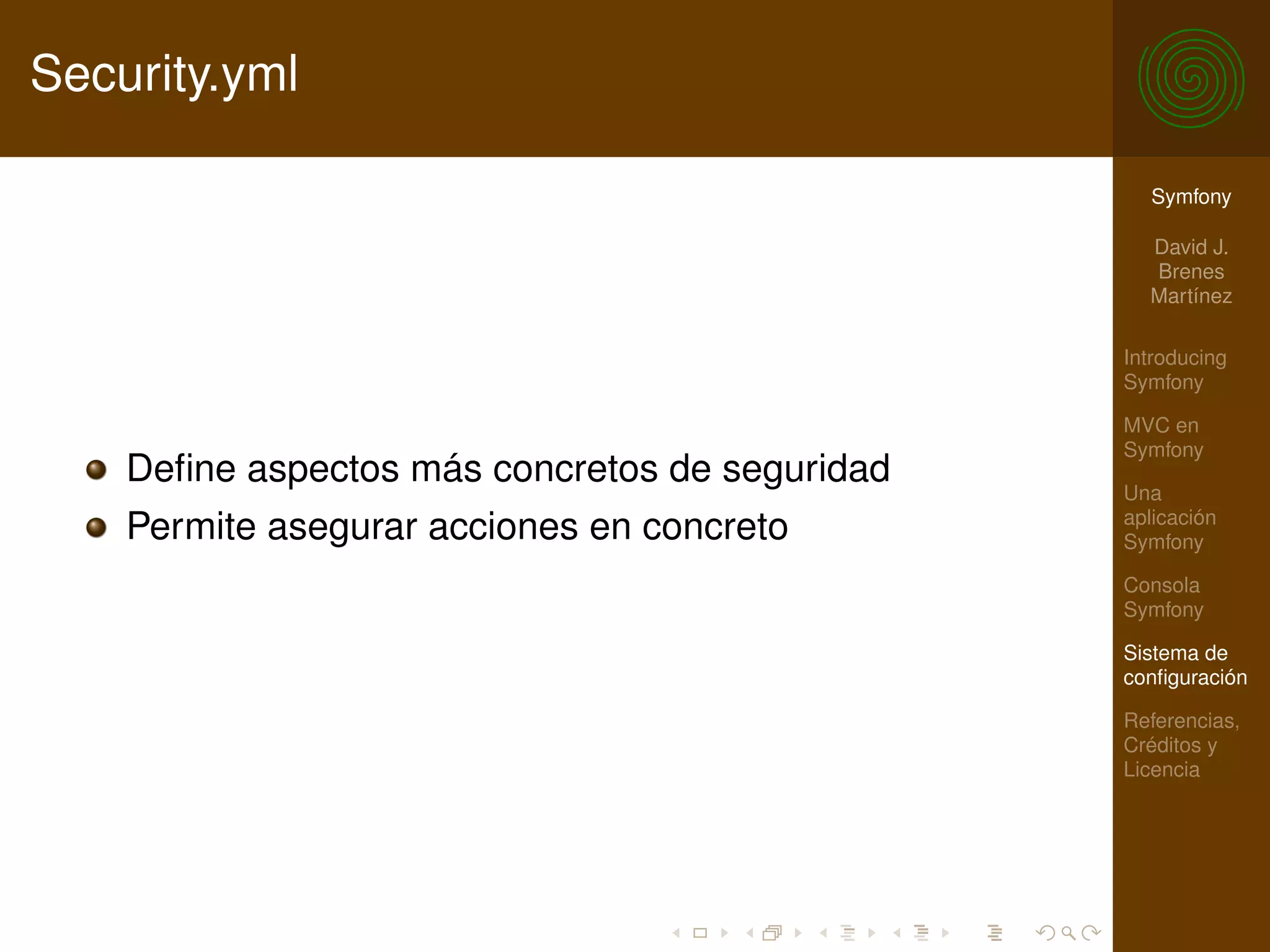 Security.yml

                                                  Symfony

                                                  David J.
                                                  Brenes
                                                  Martínez

                                                Introducing
                                                Symfony

                                                MVC en
                                                Symfony
    Deﬁne aspectos más concretos de seguridad   Una
                                                aplicación
    Permite asegurar acciones en concreto       Symfony

                                                Consola
                                                Symfony

                                                Sistema de
                                                conﬁguración

                                                Referencias,
                                                Créditos y
                                                Licencia
 
