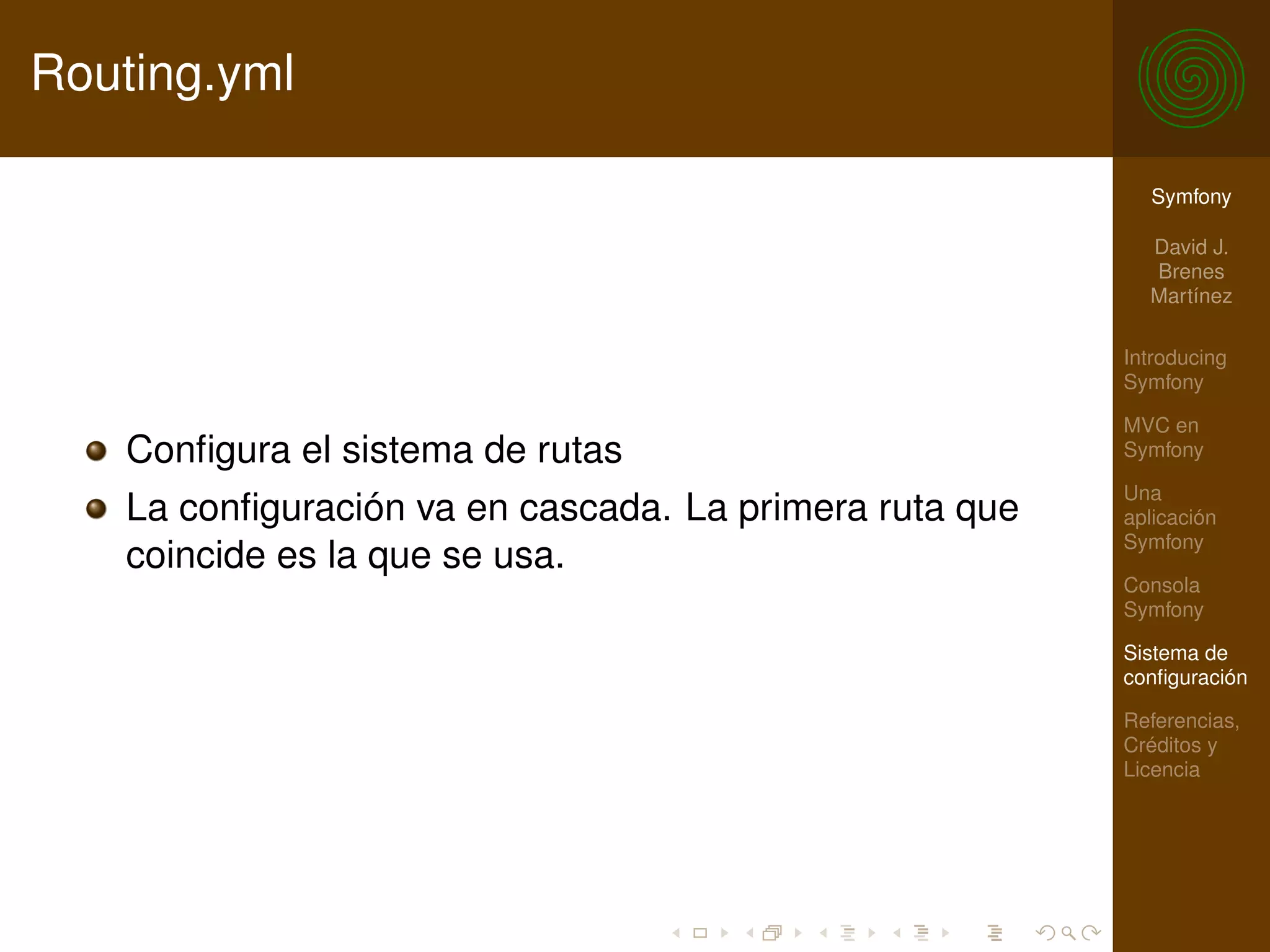 Routing.yml

                                                          Symfony

                                                          David J.
                                                          Brenes
                                                          Martínez

                                                        Introducing
                                                        Symfony

                                                        MVC en
   Conﬁgura el sistema de rutas                         Symfony

                                                        Una
   La conﬁguración va en cascada. La primera ruta que   aplicación
                                                        Symfony
   coincide es la que se usa.
                                                        Consola
                                                        Symfony

                                                        Sistema de
                                                        conﬁguración

                                                        Referencias,
                                                        Créditos y
                                                        Licencia
 