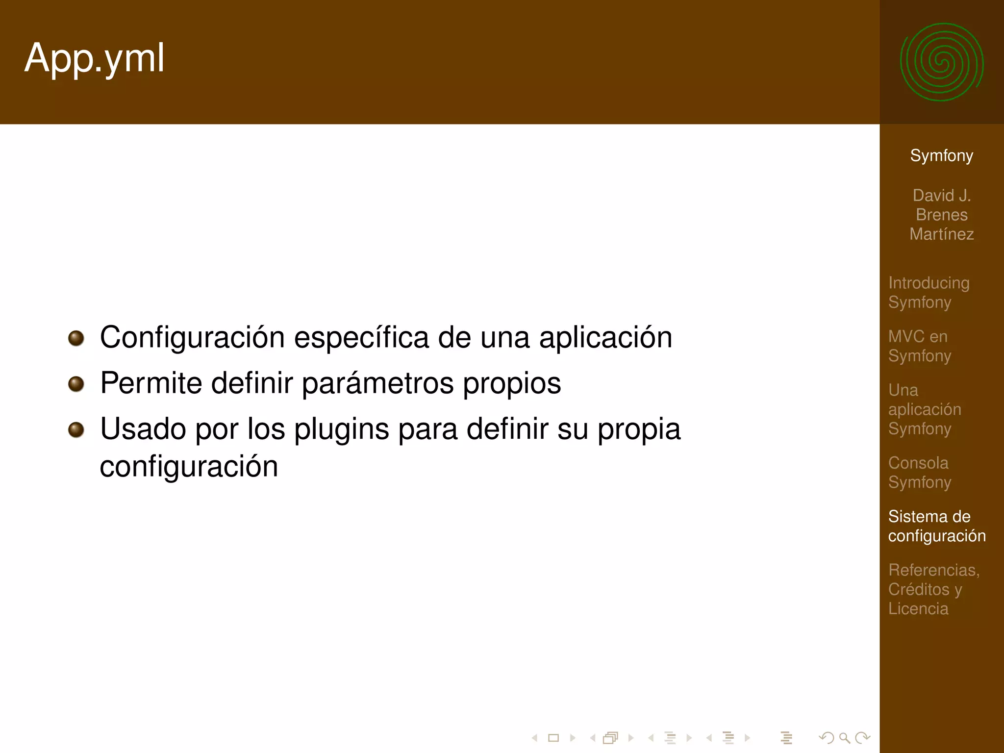 App.yml

                                                   Symfony

                                                   David J.
                                                   Brenes
                                                   Martínez

                                                 Introducing
                                                 Symfony

   Conﬁguración especíﬁca de una aplicación      MVC en
                                                 Symfony
   Permite deﬁnir parámetros propios             Una
                                                 aplicación
   Usado por los plugins para deﬁnir su propia   Symfony

   conﬁguración                                  Consola
                                                 Symfony

                                                 Sistema de
                                                 conﬁguración

                                                 Referencias,
                                                 Créditos y
                                                 Licencia
 