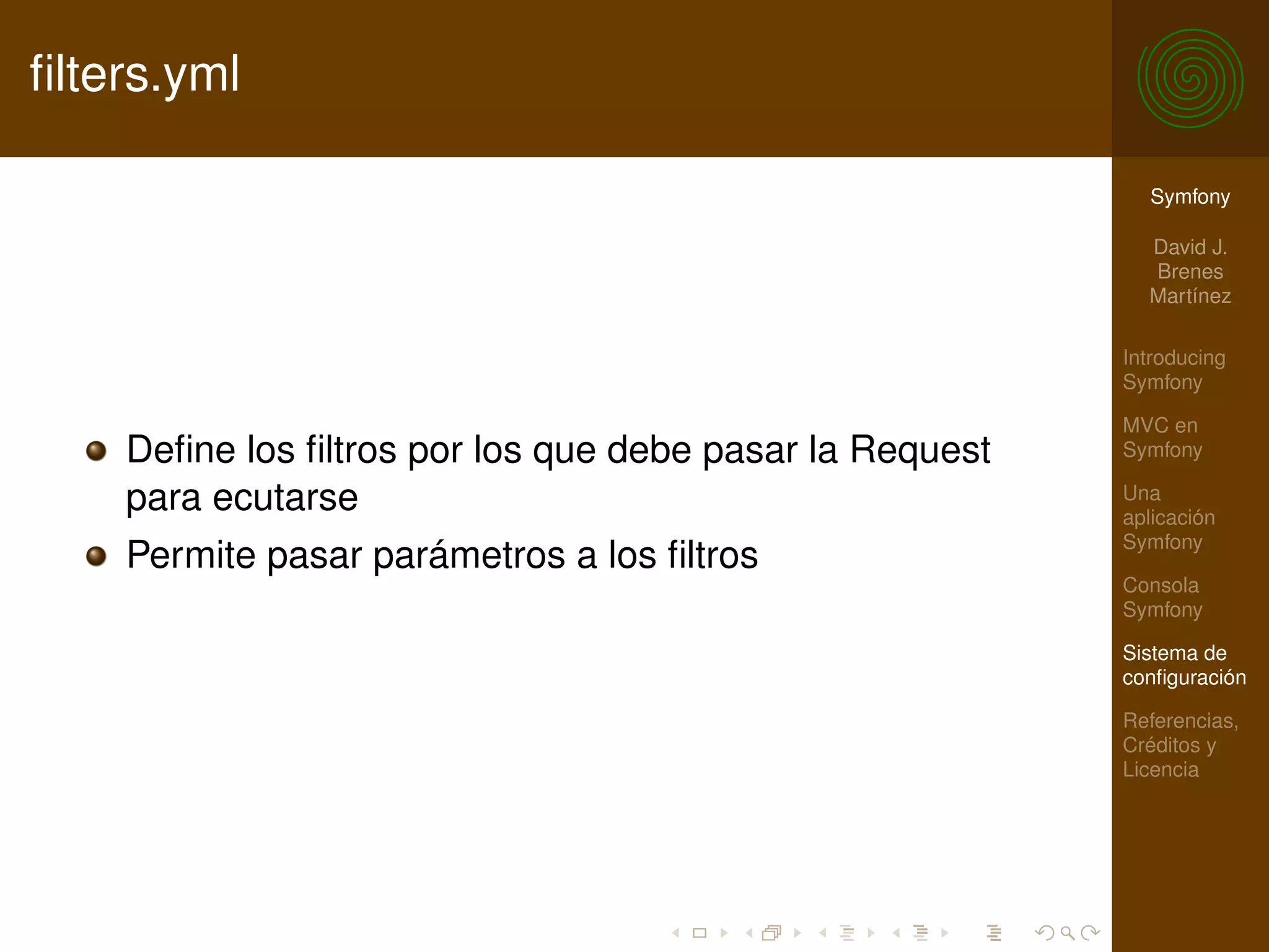 ﬁlters.yml

                                                           Symfony

                                                           David J.
                                                           Brenes
                                                           Martínez

                                                         Introducing
                                                         Symfony

                                                         MVC en
    Deﬁne los ﬁltros por los que debe pasar la Request   Symfony

    para ecutarse                                        Una
                                                         aplicación
                                                         Symfony
    Permite pasar parámetros a los ﬁltros
                                                         Consola
                                                         Symfony

                                                         Sistema de
                                                         conﬁguración

                                                         Referencias,
                                                         Créditos y
                                                         Licencia
 