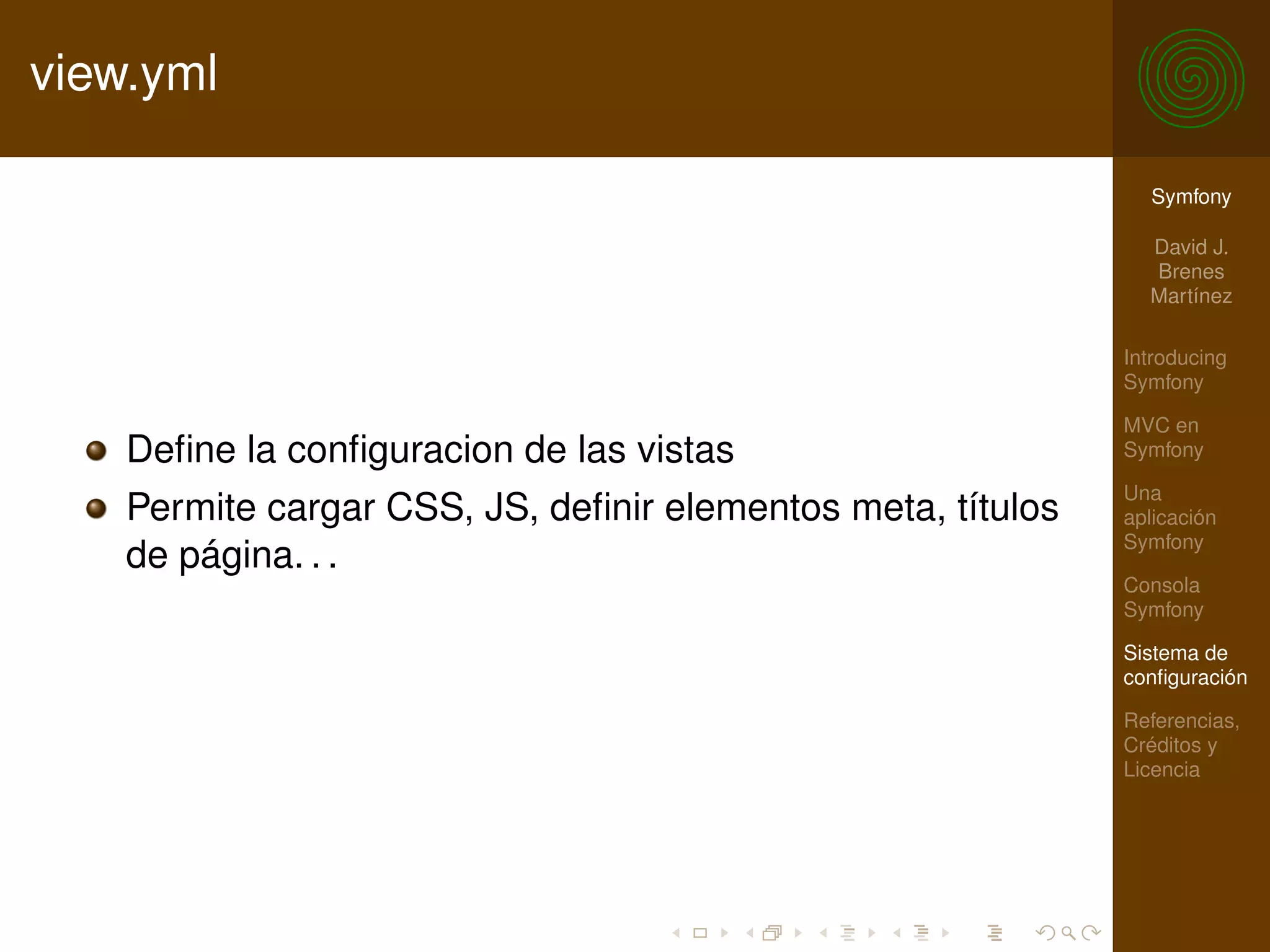 view.yml

                                                               Symfony

                                                               David J.
                                                               Brenes
                                                               Martínez

                                                             Introducing
                                                             Symfony

                                                             MVC en
    Deﬁne la conﬁguracion de las vistas                      Symfony

                                                             Una
    Permite cargar CSS, JS, deﬁnir elementos meta, títulos   aplicación
                                                             Symfony
    de página. . .
                                                             Consola
                                                             Symfony

                                                             Sistema de
                                                             conﬁguración

                                                             Referencias,
                                                             Créditos y
                                                             Licencia
 