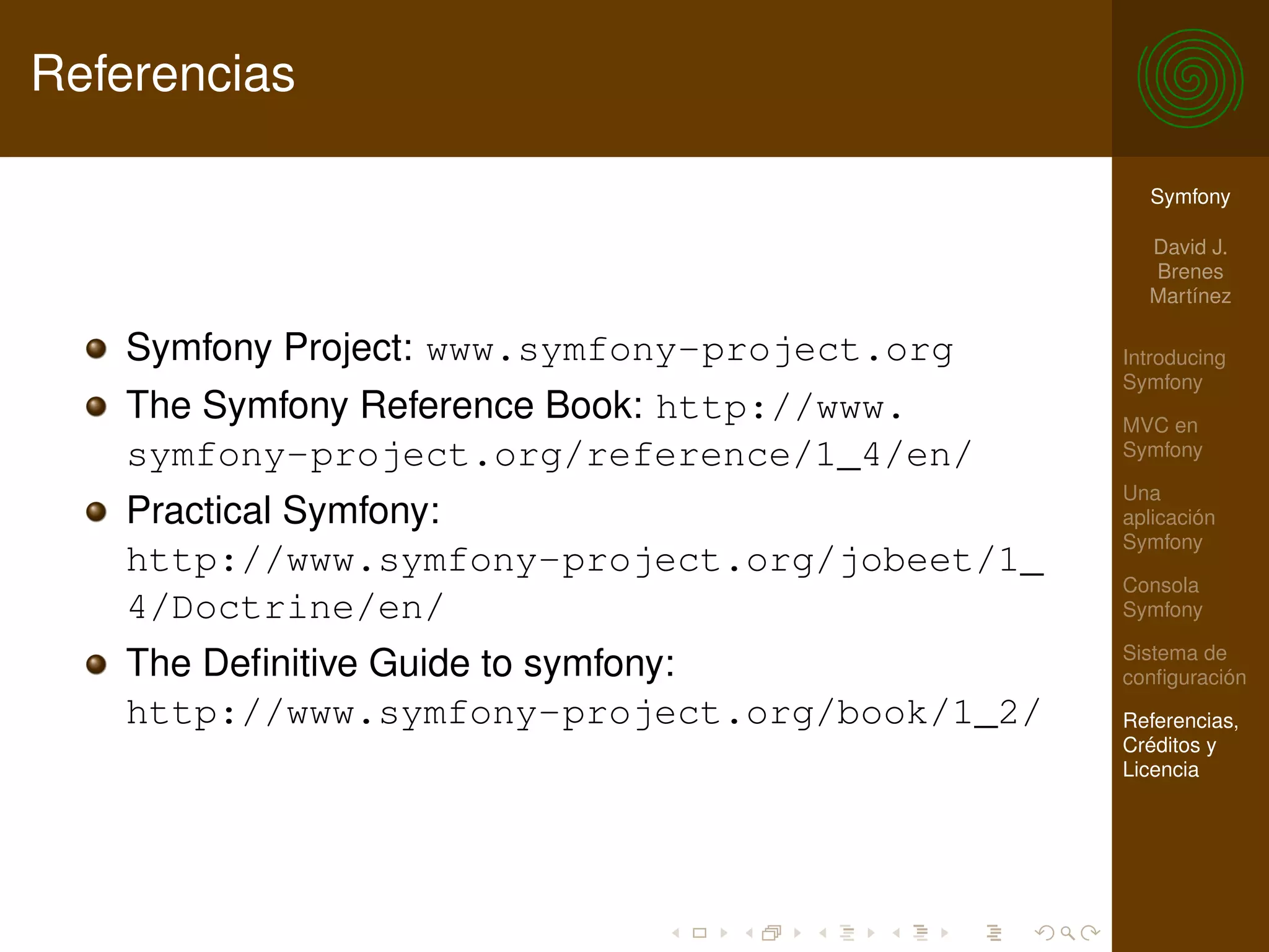 Referencias

                                                Symfony

                                                David J.
                                                Brenes
                                                Martínez

   Symfony Project: www.symfony-project.org   Introducing
                                              Symfony
   The Symfony Reference Book: http://www.    MVC en
   symfony-project.org/reference/1_4/en/      Symfony

                                              Una
   Practical Symfony:                         aplicación
                                              Symfony
   http://www.symfony-project.org/jobeet/1_
                                              Consola
   4/Doctrine/en/                             Symfony

                                              Sistema de
   The Deﬁnitive Guide to symfony:            conﬁguración
   http://www.symfony-project.org/book/1_2/   Referencias,
                                              Créditos y
                                              Licencia
 