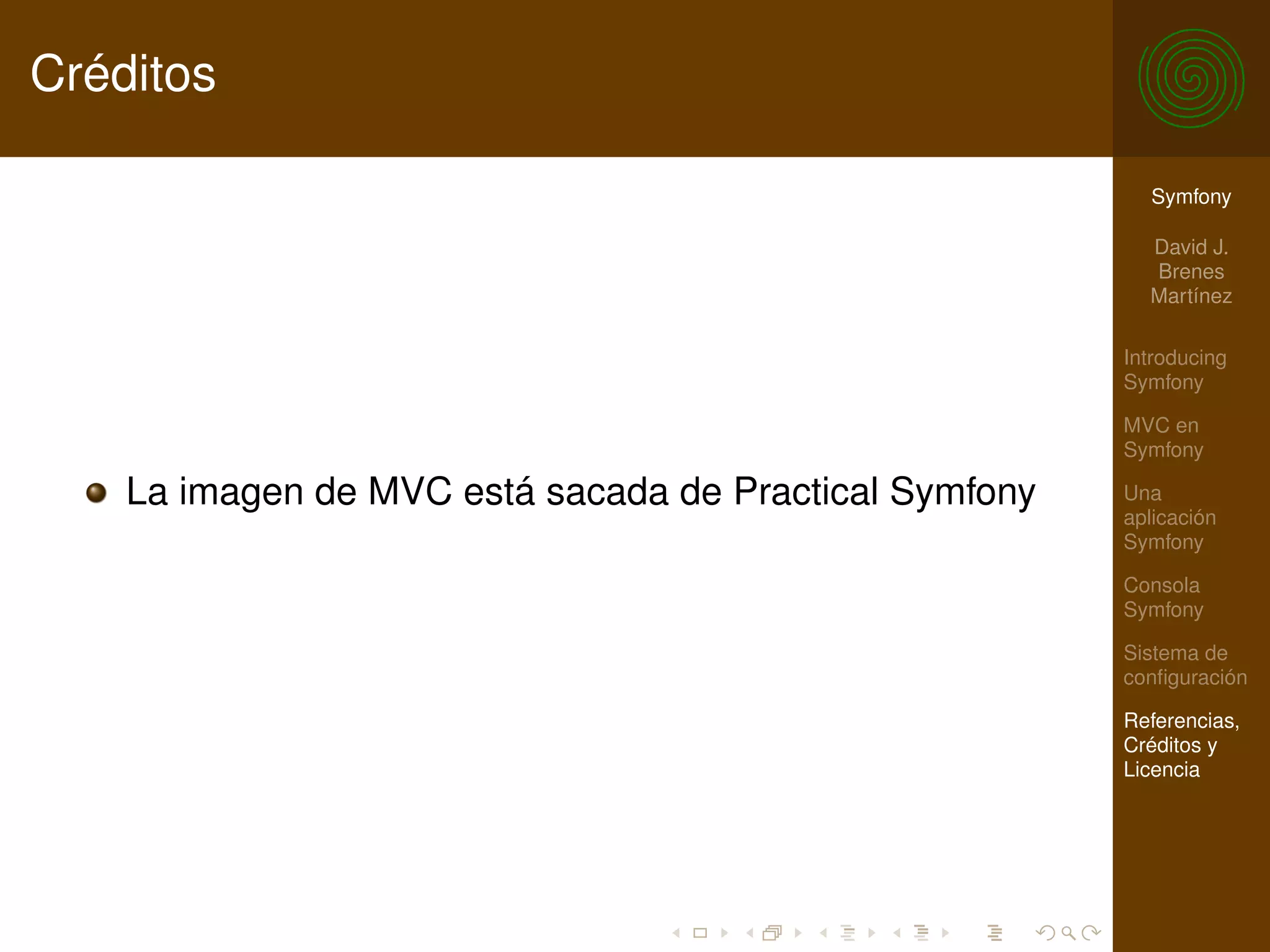 Créditos

                                                          Symfony

                                                          David J.
                                                          Brenes
                                                          Martínez

                                                        Introducing
                                                        Symfony

                                                        MVC en
                                                        Symfony

    La imagen de MVC está sacada de Practical Symfony   Una
                                                        aplicación
                                                        Symfony

                                                        Consola
                                                        Symfony

                                                        Sistema de
                                                        conﬁguración

                                                        Referencias,
                                                        Créditos y
                                                        Licencia
 