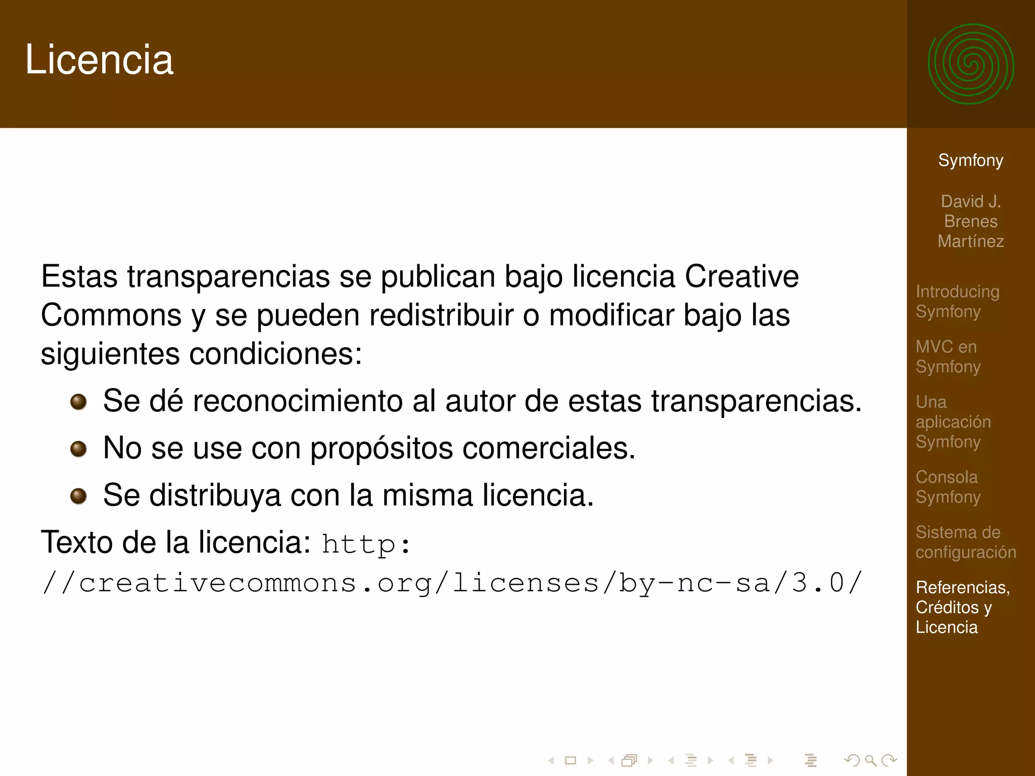 Licencia

                                                               Symfony

                                                               David J.
                                                               Brenes
                                                               Martínez

Estas transparencias se publican bajo licencia Creative      Introducing
Commons y se pueden redistribuir o modiﬁcar bajo las         Symfony

                                                             MVC en
siguientes condiciones:                                      Symfony

    Se dé reconocimiento al autor de estas transparencias.   Una
                                                             aplicación
                                                             Symfony
    No se use con propósitos comerciales.
                                                             Consola
    Se distribuya con la misma licencia.                     Symfony

                                                             Sistema de
Texto de la licencia: http:                                  conﬁguración
//creativecommons.org/licenses/by-nc-sa/3.0/                 Referencias,
                                                             Créditos y
                                                             Licencia
 