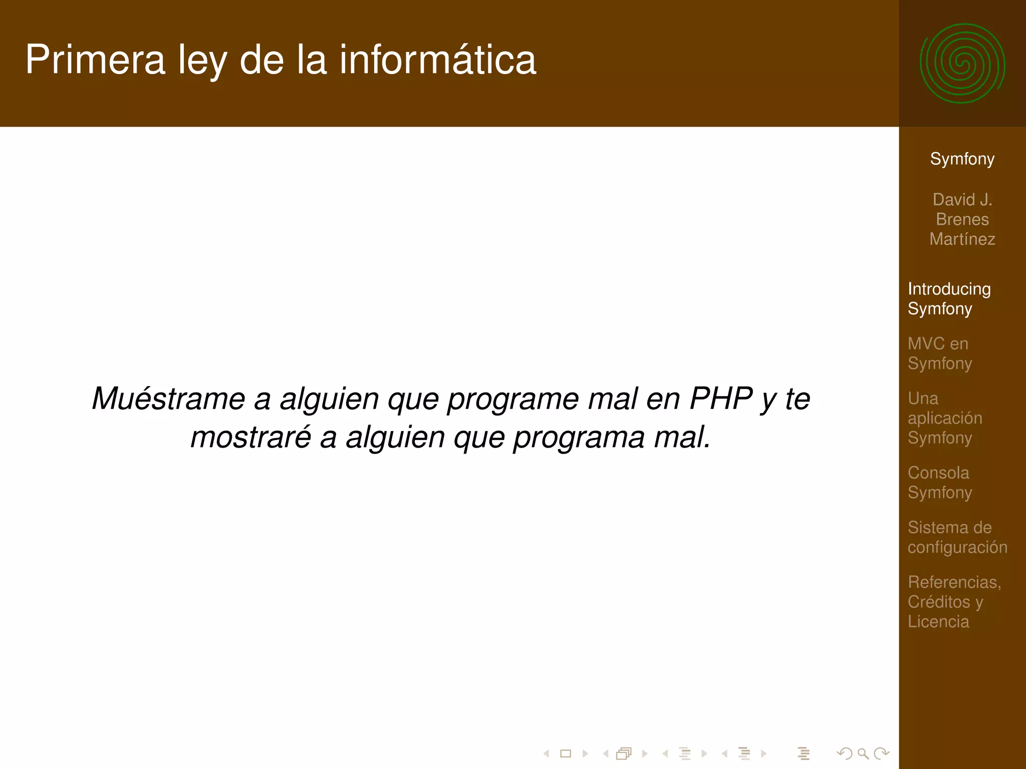 Primera ley de la informática

                                                        Symfony

                                                        David J.
                                                        Brenes
                                                        Martínez

                                                      Introducing
                                                      Symfony

                                                      MVC en
                                                      Symfony

   Muéstrame a alguien que programe mal en PHP y te   Una
                                                      aplicación
         mostraré a alguien que programa mal.         Symfony

                                                      Consola
                                                      Symfony

                                                      Sistema de
                                                      conﬁguración

                                                      Referencias,
                                                      Créditos y
                                                      Licencia
 