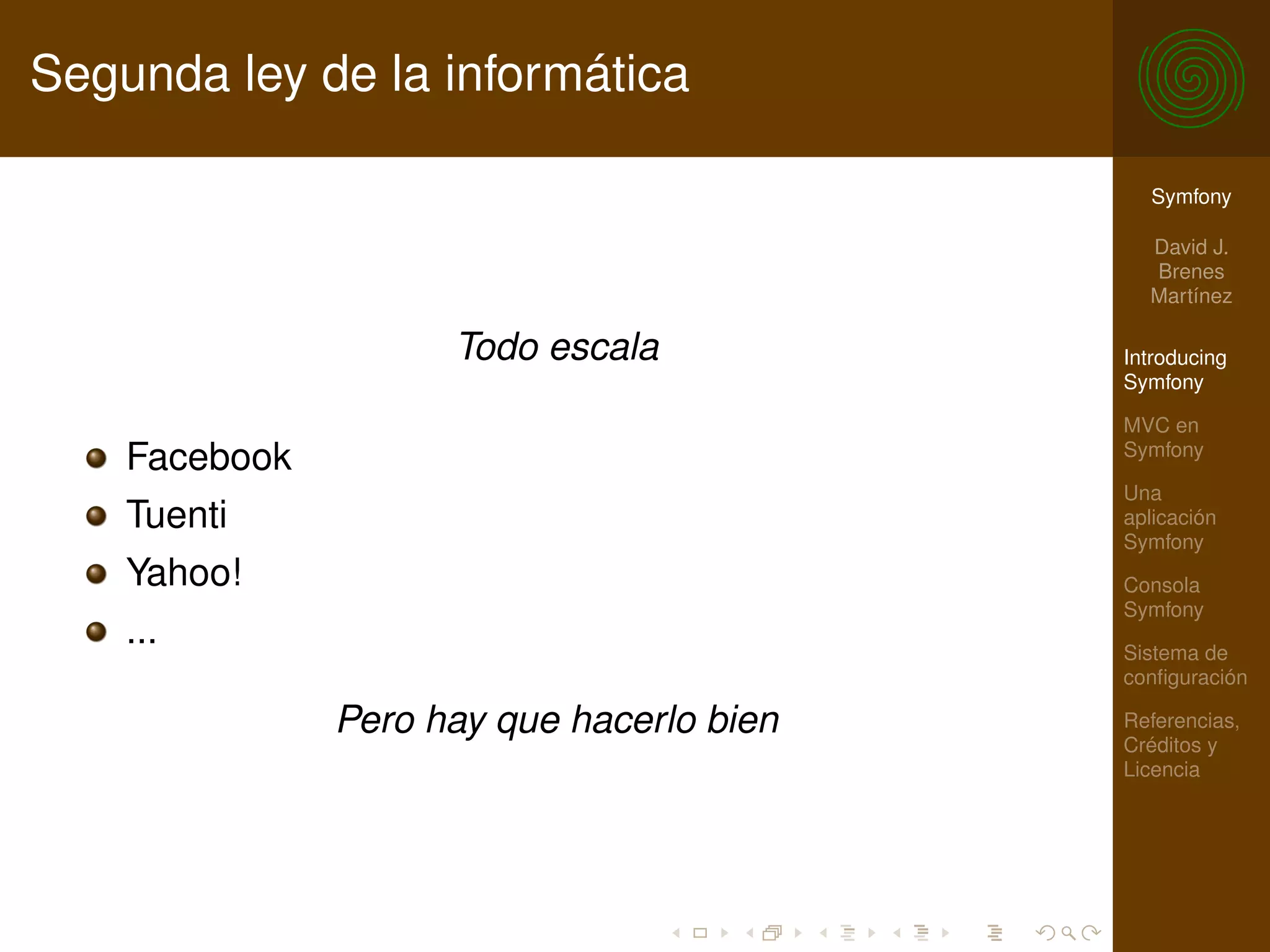 Segunda ley de la informática

                                             Symfony

                                             David J.
                                             Brenes
                                             Martínez

                     Todo escala           Introducing
                                           Symfony

                                           MVC en
                                           Symfony
    Facebook
                                           Una
    Tuenti                                 aplicación
                                           Symfony
    Yahoo!                                 Consola
                                           Symfony
    ...                                    Sistema de
                                           conﬁguración

               Pero hay que hacerlo bien   Referencias,
                                           Créditos y
                                           Licencia
 