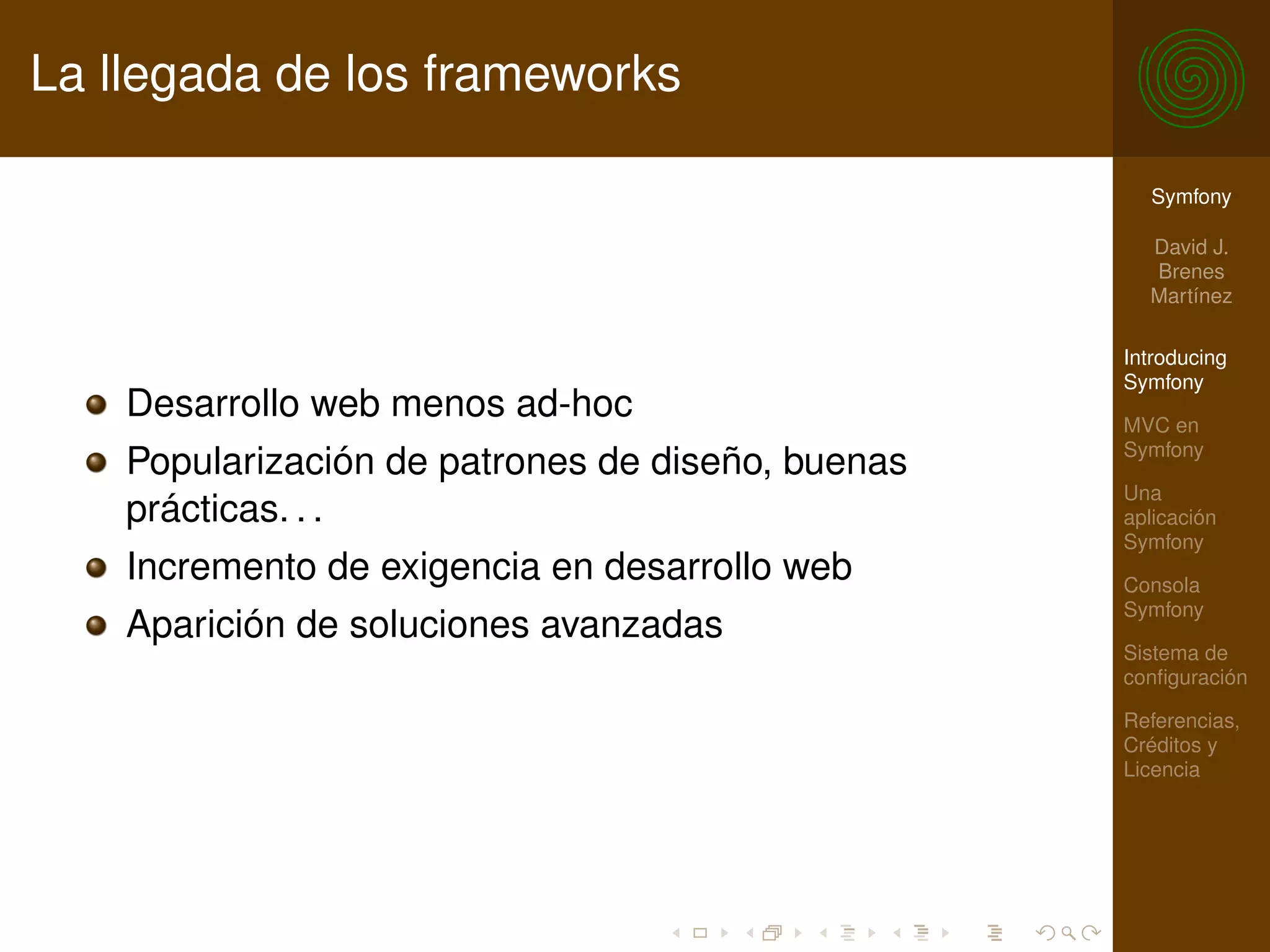 La llegada de los frameworks

                                                     Symfony

                                                     David J.
                                                     Brenes
                                                     Martínez

                                                   Introducing
                                                   Symfony
    Desarrollo web menos ad-hoc                    MVC en
                                                   Symfony
    Popularización de patrones de diseño, buenas
                                                   Una
    prácticas. . .                                 aplicación
                                                   Symfony
    Incremento de exigencia en desarrollo web      Consola
                                                   Symfony
    Aparición de soluciones avanzadas
                                                   Sistema de
                                                   conﬁguración

                                                   Referencias,
                                                   Créditos y
                                                   Licencia
 