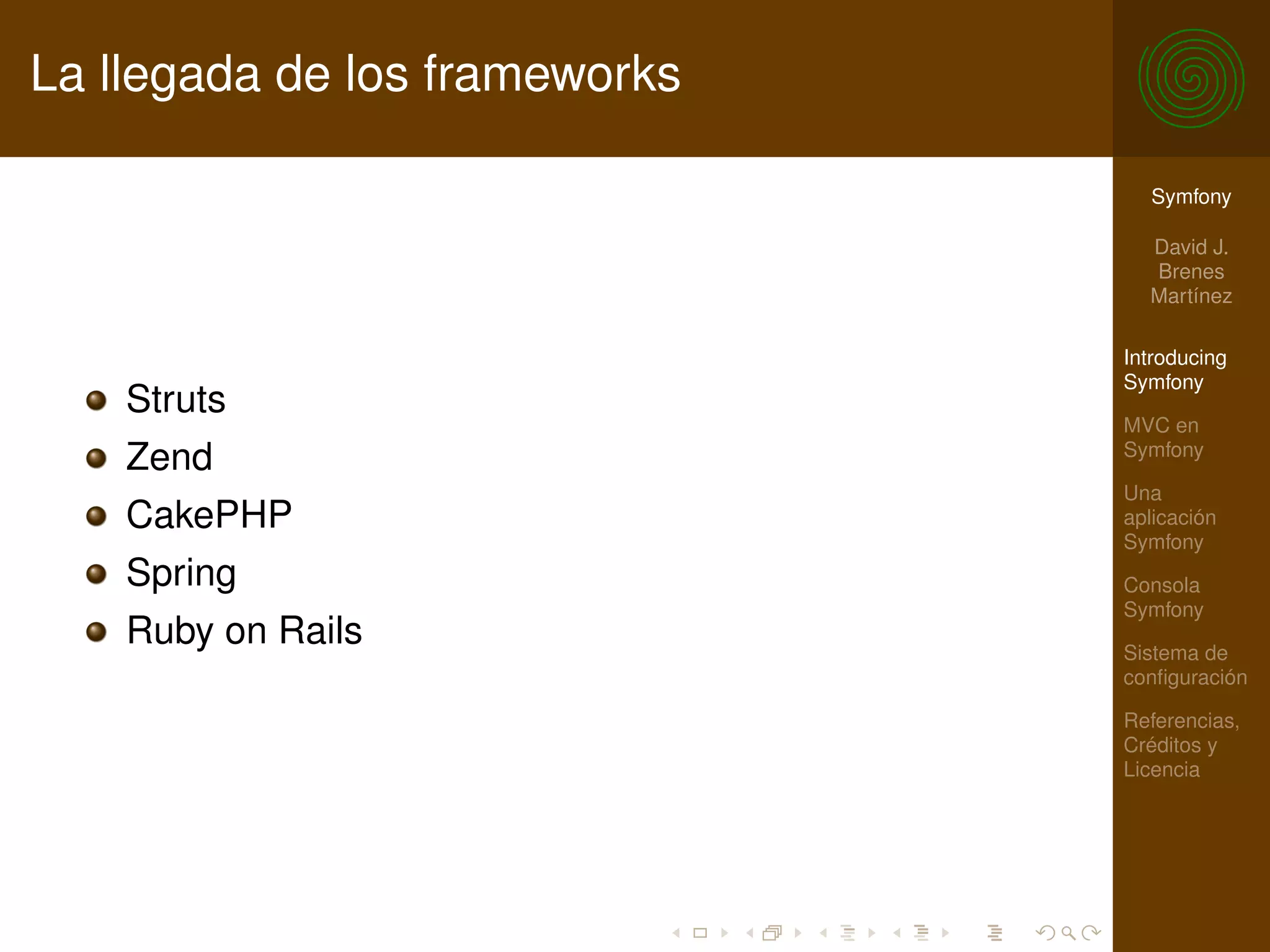La llegada de los frameworks

                                 Symfony

                                 David J.
                                 Brenes
                                 Martínez

                               Introducing
                               Symfony
    Struts
                               MVC en
                               Symfony
    Zend
                               Una
    CakePHP                    aplicación
                               Symfony
    Spring                     Consola
                               Symfony
    Ruby on Rails              Sistema de
                               conﬁguración

                               Referencias,
                               Créditos y
                               Licencia
 