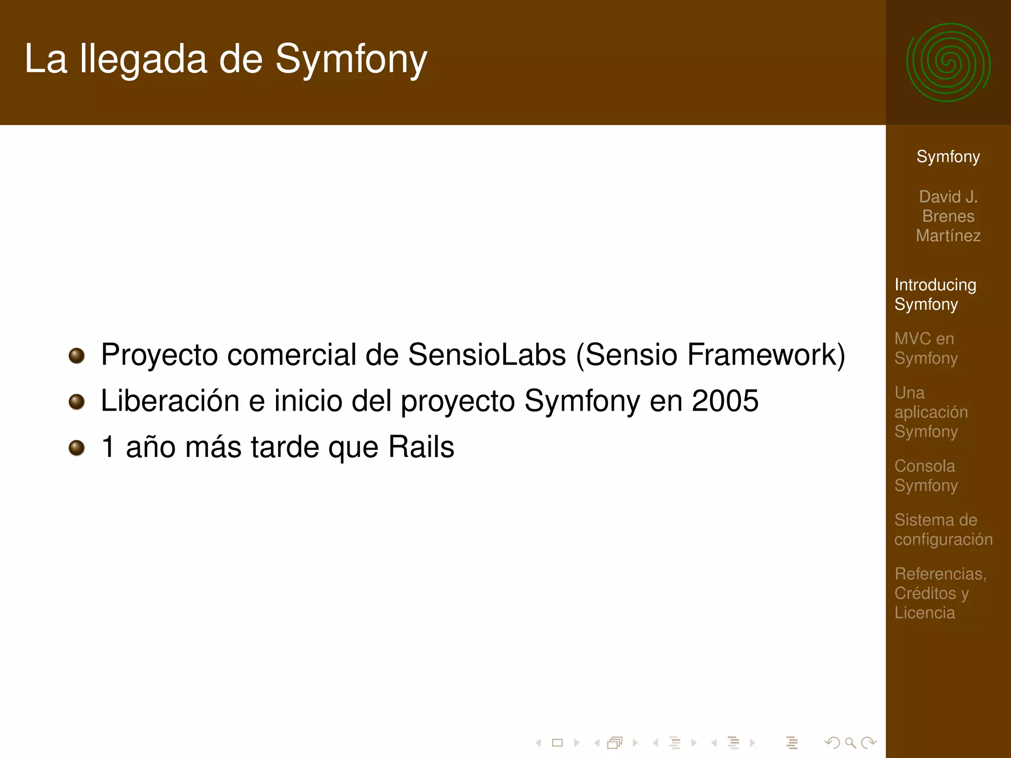La llegada de Symfony

                                                           Symfony

                                                           David J.
                                                           Brenes
                                                           Martínez

                                                         Introducing
                                                         Symfony

                                                         MVC en
   Proyecto comercial de SensioLabs (Sensio Framework)   Symfony

                                                         Una
   Liberación e inicio del proyecto Symfony en 2005      aplicación
                                                         Symfony
   1 año más tarde que Rails                             Consola
                                                         Symfony

                                                         Sistema de
                                                         conﬁguración

                                                         Referencias,
                                                         Créditos y
                                                         Licencia
 
