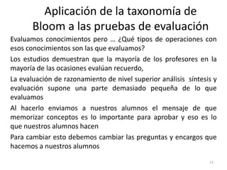 Evaluamos conocimientos pero … ¿Qué tipos de operaciones con
esos conocimientos son las que evaluamos?
Los estudios demuestran que la mayoría de los profesores en la
mayoría de las ocasiones evalúan recuerdo,
La evaluación de razonamiento de nivel superior análisis síntesis y
evaluación supone una parte demasiado pequeña de lo que
evaluamos
Al hacerlo enviamos a nuestros alumnos el mensaje de que
memorizar conceptos es lo importante para aprobar y eso es lo
que nuestros alumnos hacen
Para cambiar esto debemos cambiar las preguntas y encargos que
hacemos a nuestros alumnos
12
Aplicación de la taxonomía de
Bloom a las pruebas de evaluación
 