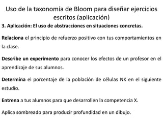 16
Uso de la taxonomía de Bloom para diseñar ejercicios
escritos (aplicación)
3. Aplicación: El uso de abstracciones en situaciones concretas.
Relaciona el principio de refuerzo positivo con tus comportamientos en
la clase.
Describe un experimento para conocer los efectos de un profesor en el
aprendizaje de sus alumnos.
Determina el porcentaje de la población de células NK en el siguiente
estudio.
Entrena a tus alumnos para que desarrollen la competencia X.
Aplica sombreado para producir profundidad en un dibujo.
 