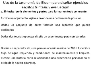 18
Uso de la taxonomía de Bloom para diseñar ejercicios
escritos (síntesis y evaluación)
5. Síntesis: reunir elementos y partes para formar un todo coherente.
Escribe un argumento lógico a favor de una determinada posición.
Dados un conjunto de datos formula una hipótesis que pueda
explicarlos
Dadas dos teorías opuestas diseña un experimento para compararlas.
Diseña un separador de urea para un acuario marino de 200 l. Especifica
flujo de agua requerido y condiciones de mantenimiento y limpieza.
Escribe una historia corta relacionando una experiencia personal en el
estilo de la novela picaresca.
 
