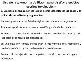 19
Uso de la taxonomía de Bloom para diseñar ejercicios
escritos (evaluación)
6. Evaluación: Realización de juicios acerca del valor de las cosas y la
validez de los métodos y argumentos
Detectar y enumerar las falacias lógicas que contiene un argumento.
Tomar una posición acerca de una cuestión y defenderla con datos.
Evaluar si las resultados obtenidos en un estudio de investigación
justifican las conclusiones alcanzadas.
En una situación clínica, seleccionar la intervención más razonable y
predecir los efectos y los posibles efectos no deseados.
Evaluar el trabajo de un compañero dando las razones para tu
evaluación.
 