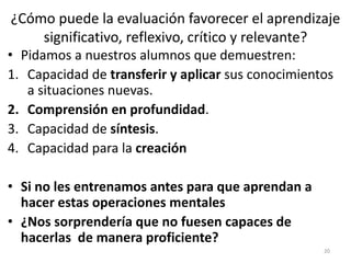 ¿Cómo puede la evaluación favorecer el aprendizaje
significativo, reflexivo, crítico y relevante?
• Pidamos a nuestros alumnos que demuestren:
1. Capacidad de transferir y aplicar sus conocimientos
a situaciones nuevas.
2. Comprensión en profundidad.
3. Capacidad de síntesis.
4. Capacidad para la creación
• Si no les entrenamos antes para que aprendan a
hacer estas operaciones mentales
• ¿Nos sorprendería que no fuesen capaces de
hacerlas de manera proficiente?
20
 