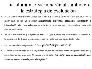 Tus alumnos reaccionarán al cambio en
la estrategia de evaluación
• Si comunicas con eficacia cuales van a ser tus criterios de evaluación, tus alumnos al
saber que se les va a exigir comprensión profunda, aplicación, integración e
interrelación de conocimientos estudiarán de otra manera, preparándose para este
tipo de evaluación.
• Tus alumnos tendrán que aprender a realizar operaciones mentales de más alto nivel en
la taxonomía de Bloom más para aprobar y de esta manera aprenderán más.
• Recuerda el dicho anglosajón : “You get what you assess”
• El único inconveniente es que te pasarás un par de semanas extra corrigiendo trabajos y
exámenes de tus alumnos. Recuerda mi consejo: “Lo mejor para el aprendizaje, casi
nunca es lo más cómodo para el profesor”
21
 