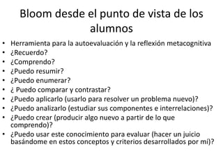 Bloom desde el punto de vista de los
alumnos
• Herramienta para la autoevaluación y la reflexión metacognitiva
• ¿Recuerdo?
• ¿Comprendo?
• ¿Puedo resumir?
• ¿Puedo enumerar?
• ¿ Puedo comparar y contrastar?
• ¿Puedo aplicarlo (usarlo para resolver un problema nuevo)?
• ¿Puedo analizarlo (estudiar sus componentes e interrelaciones)?
• ¿Puedo crear (producir algo nuevo a partir de lo que
comprendo)?
• ¿Puedo usar este conocimiento para evaluar (hacer un juicio
basándome en estos conceptos y criterios desarrollados por mí)?
 
