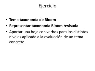Ejercicio
• Tema taxonomía de Bloom
• Representar taxonomía Bloom revisada
• Aportar una hoja con verbos para los distintos
niveles aplicada a la evaluación de un tema
concreto.
 