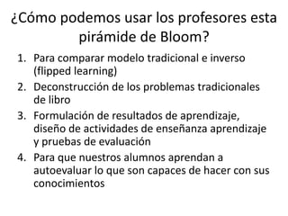 ¿Cómo podemos usar los profesores esta
pirámide de Bloom?
1. Para comparar modelo tradicional e inverso
(flipped learning)
2. Deconstrucción de los problemas tradicionales
de libro
3. Formulación de resultados de aprendizaje,
diseño de actividades de enseñanza aprendizaje
y pruebas de evaluación
4. Para que nuestros alumnos aprendan a
autoevaluar lo que son capaces de hacer con sus
conocimientos
 