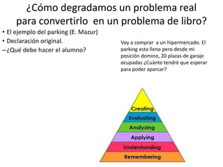 ¿Cómo degradamos un problema real
para convertirlo en un problema de libro?
• El ejemplo del parking (E. Mazur)
• Declaración original.
–¿Qué debe hacer el alumno?
• Asumir cosas para poder desarrollar un
modelo
• El tiempo que esta aparcada la gente sigue
una distribución normal. Hay un tiempo
medio de estancia.
• Si la llegada es aleatoria la salida lo será
también.
• ¿Cuanto será ese tiempo?
• Depende de lo que tarden en comprar El
tiempo que tardará en irse el primero será
Requiere: 2 Asunciones
3 Desarrollar un modelo
4Juzgar si la
asunción es apropiada
1Analizar la situación
5 crear la formula
6 Aplicar la formula
Voy a comprar a un hipermercado. El
parking esta lleno pero desde mi
posición domino, 20 plazas de garaje
ocupadas ¿Cuánto tendré que esperar
para poder aparcar?
 