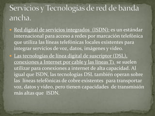  Red digital de servicios integrados (ISDN): es un estándar
internacional para acceso a redes por marcación telefónica
que utiliza las líneas telefónicas locales existentes para
integrar servicios de voz, datos, imágenes y video.
 Las tecnologías de línea digital de suscriptor (DSL),
conexiones a Internet por cable y las líneas T1 se suelen
utilizar para conexiones a internet de alta capacidad. Al
igual que ISDN, las tecnologías DSL también operan sobre
las líneas telefónicas de cobre existentes para transportar
voz, datos y video, pero tienen capacidades de transmisión
más altas que ISDN.
 