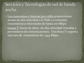  Las conexiones a Internet por cable proporcionan
acceso de alta velocidad a la Web o a intranets
corporativas a velocidades de hasta 100 Mbps.
 Líneas T: líneas de datos de alta velocidad rentadas a
proveedores de comunicaciones. Una línea T1 soporta
una tasa de transmisión de 1.544 Mbps.
 