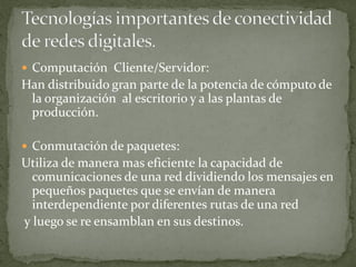  Computación Cliente/Servidor:
Han distribuido gran parte de la potencia de cómputo de
la organización al escritorio y a las plantas de
producción.
 Conmutación de paquetes:
Utiliza de manera mas eficiente la capacidad de
comunicaciones de una red dividiendo los mensajes en
pequeños paquetes que se envían de manera
interdependiente por diferentes rutas de una red
y luego se re ensamblan en sus destinos.
 