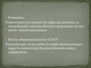  Protocolos:
Proporcionan un conjunto de reglas que permiten la
comunicación entre los diversos componentes de una
red de telecomunicaciones.
 Red de telecomunicaciones TCP/IP
Protocolos que se ha vuelto el modelo dominante para
lograr la conectividad de entre diferentes redes y
computadora.
 