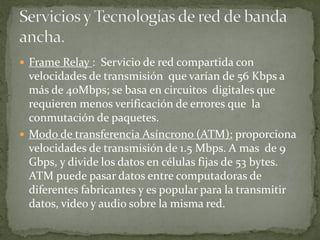  Frame Relay : Servicio de red compartida con
velocidades de transmisión que varían de 56 Kbps a
más de 40Mbps; se basa en circuitos digitales que
requieren menos verificación de errores que la
conmutación de paquetes.
 Modo de transferencia Asíncrono (ATM): proporciona
velocidades de transmisión de 1.5 Mbps. A mas de 9
Gbps, y divide los datos en células fijas de 53 bytes.
ATM puede pasar datos entre computadoras de
diferentes fabricantes y es popular para la transmitir
datos, video y audio sobre la misma red.
 
