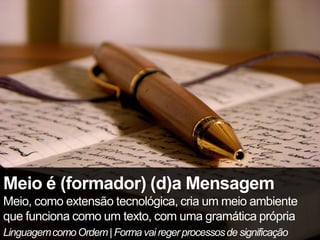 Meio é (formador) (d)a Mensagem
Meio, como extensão tecnológica, cria um meio ambiente
que funciona como um texto, com uma gramática própria
Linguagem como Ordem | Forma vai reger processos de significação
 