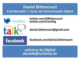 Daniel Bittencourt
Coordenador | Curso de Comunicação Digital

              twitter.com/DBittencourt
              twitter.com/ComDig

              daniel.bittencourt@gmail.com


              facebook.com/daniel.bittencourt


           unisinos.br/digital
          danielb@unisinos.br
 