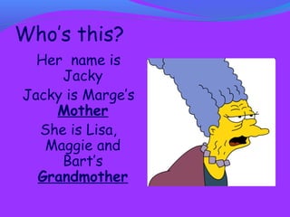 Who’s this? 
Her name is 
Jacky 
Jacky is Marge’s 
Mother 
She is Lisa, 
Maggie and 
Bart’s 
Grandmother 
 