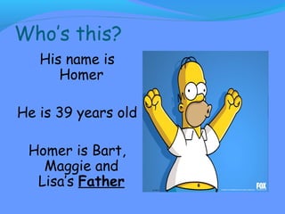 Who’s this? 
His name is 
Homer 
He is 39 years old 
Homer is Bart, 
Maggie and 
Lisa’s Father 
 