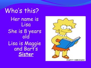 Who’s this? 
Her name is 
Lisa 
She is 8 years 
old 
Lisa is Maggie 
and Bart’s 
Sister 
 