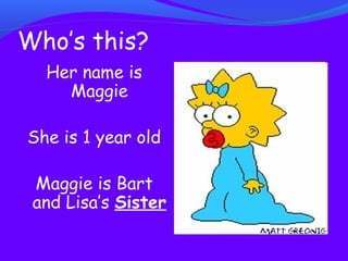Who’s this? 
Her name is 
Maggie 
She is 1 year old 
Maggie is Bart 
and Lisa’s Sister 
 