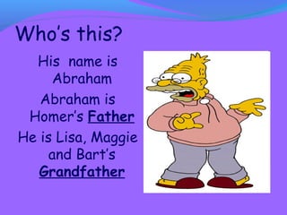 Who’s this? 
His name is 
Abraham 
Abraham is 
Homer’s Father 
He is Lisa, Maggie 
and Bart’s 
Grandfather 
 