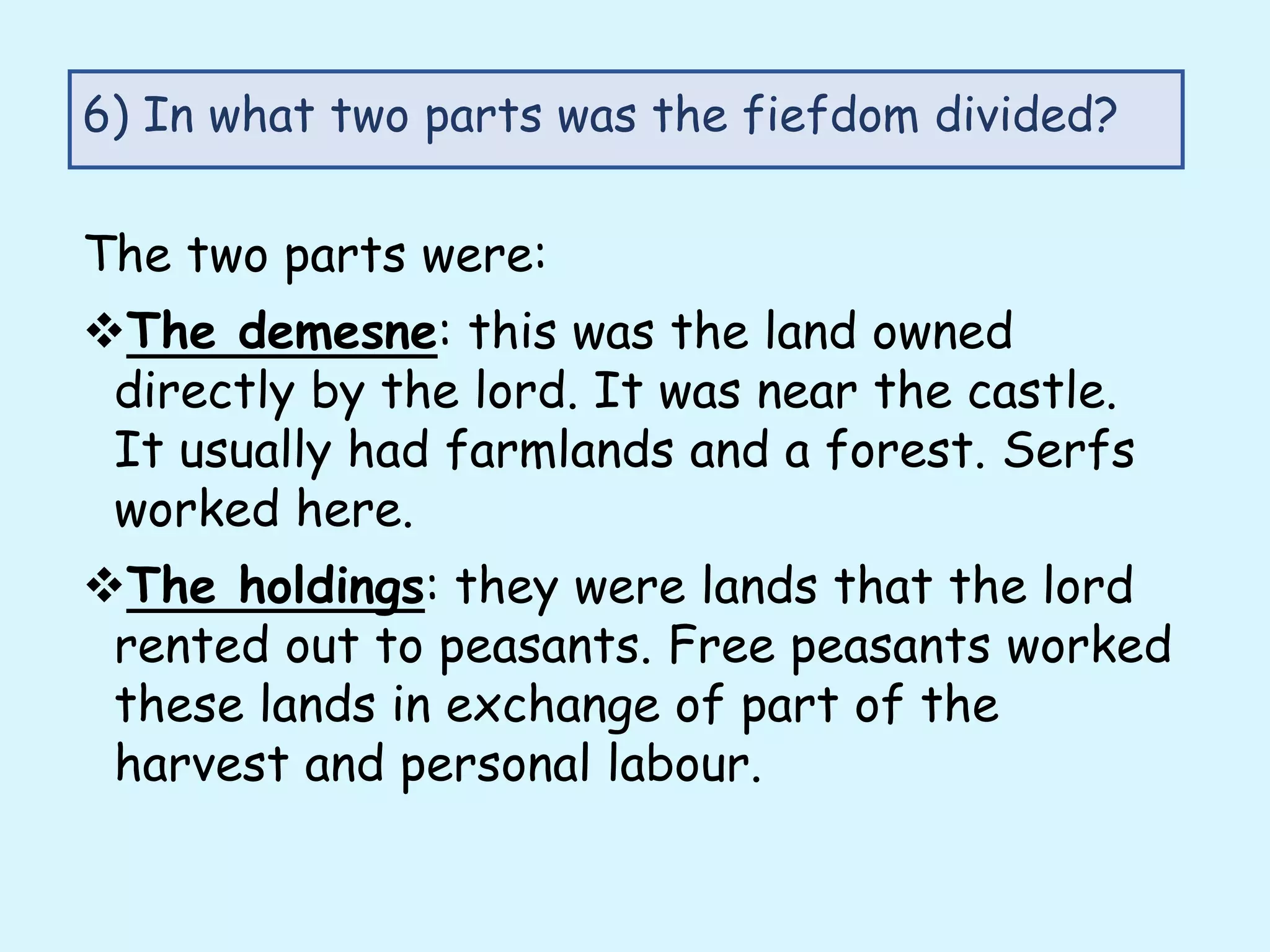 The two parts were:
The demesne: this was the land owned
directly by the lord. It was near the castle.
It usually had farmlands and a forest. Serfs
worked here.
The holdings: they were lands that the lord
rented out to peasants. Free peasants worked
these lands in exchange of part of the
harvest and personal labour.
6) In what two parts was the fiefdom divided?
 