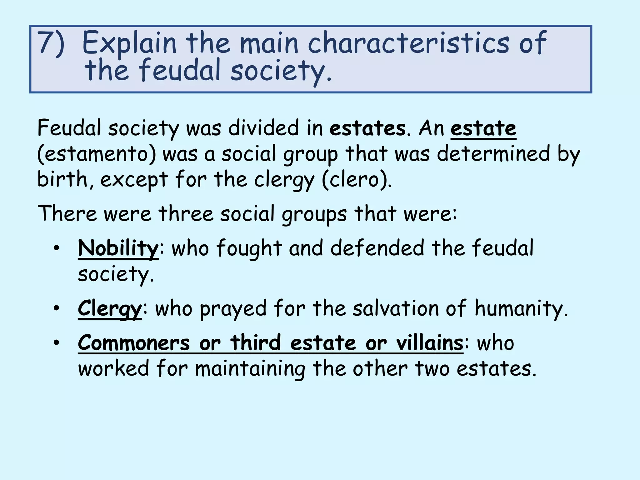 Feudal society was divided in estates. An estate
(estamento) was a social group that was determined by
birth, except for the clergy (clero).
There were three social groups that were:
• Nobility: who fought and defended the feudal
society.
• Clergy: who prayed for the salvation of humanity.
• Commoners or third estate or villains: who
worked for maintaining the other two estates.
7) Explain the main characteristics of
the feudal society.
 