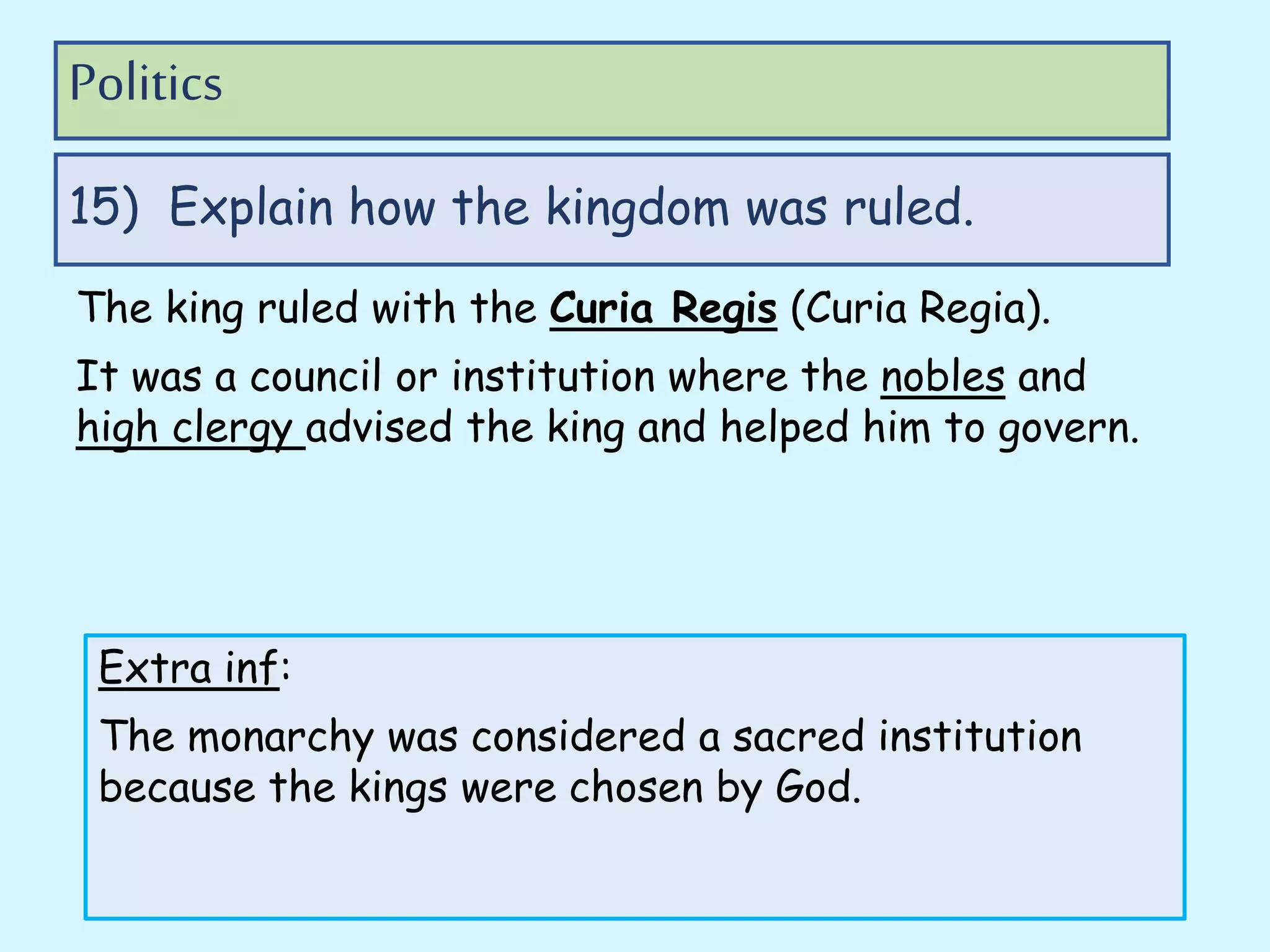 The king ruled with the Curia Regis (Curia Regia).
It was a council or institution where the nobles and
high clergy advised the king and helped him to govern.
15) Explain how the kingdom was ruled.
Politics
Extra inf:
The monarchy was considered a sacred institution
because the kings were chosen by God.
 