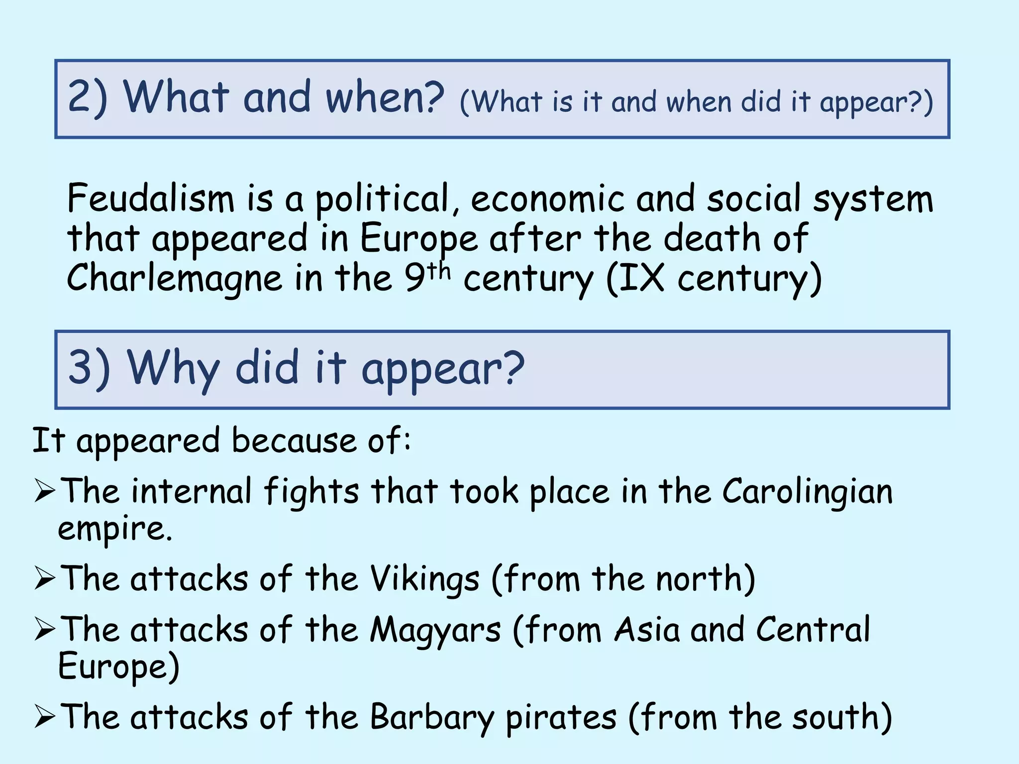 Feudalism is a political, economic and social system
that appeared in Europe after the death of
Charlemagne in the 9th century (IX century)
2) What and when? (What is it and when did it appear?)
3) Why did it appear?
It appeared because of:
The internal fights that took place in the Carolingian
empire.
The attacks of the Vikings (from the north)
The attacks of the Magyars (from Asia and Central
Europe)
The attacks of the Barbary pirates (from the south)
 