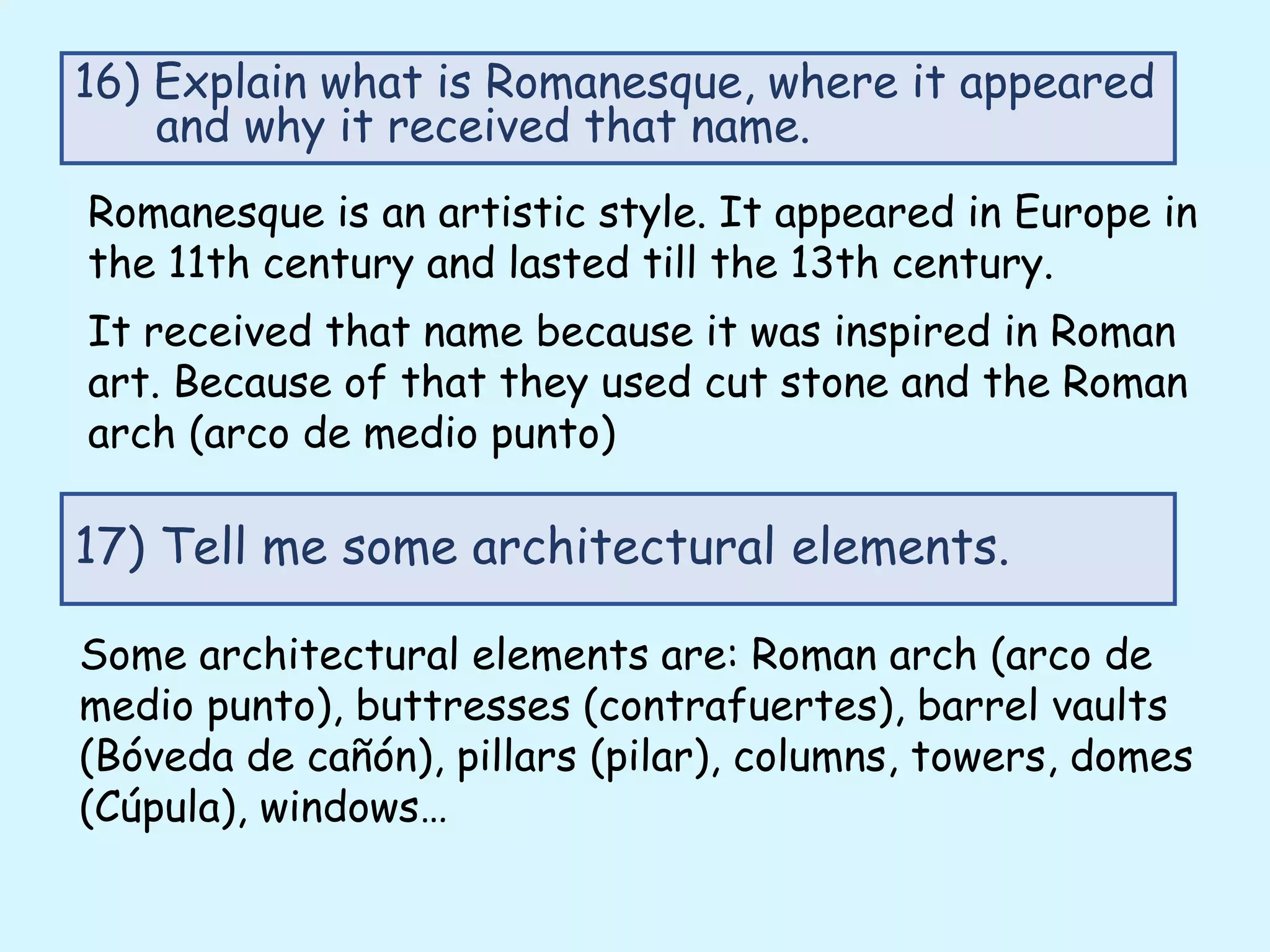 Romanesque is an artistic style. It appeared in Europe in
the 11th century and lasted till the 13th century.
It received that name because it was inspired in Roman
art. Because of that they used cut stone and the Roman
arch (arco de medio punto)
16) Explain what is Romanesque, where it appeared
and why it received that name.
17) Tell me some architectural elements.
Some architectural elements are: Roman arch (arco de
medio punto), buttresses (contrafuertes), barrel vaults
(Bóveda de cañón), pillars (pilar), columns, towers, domes
(Cúpula), windows…
 