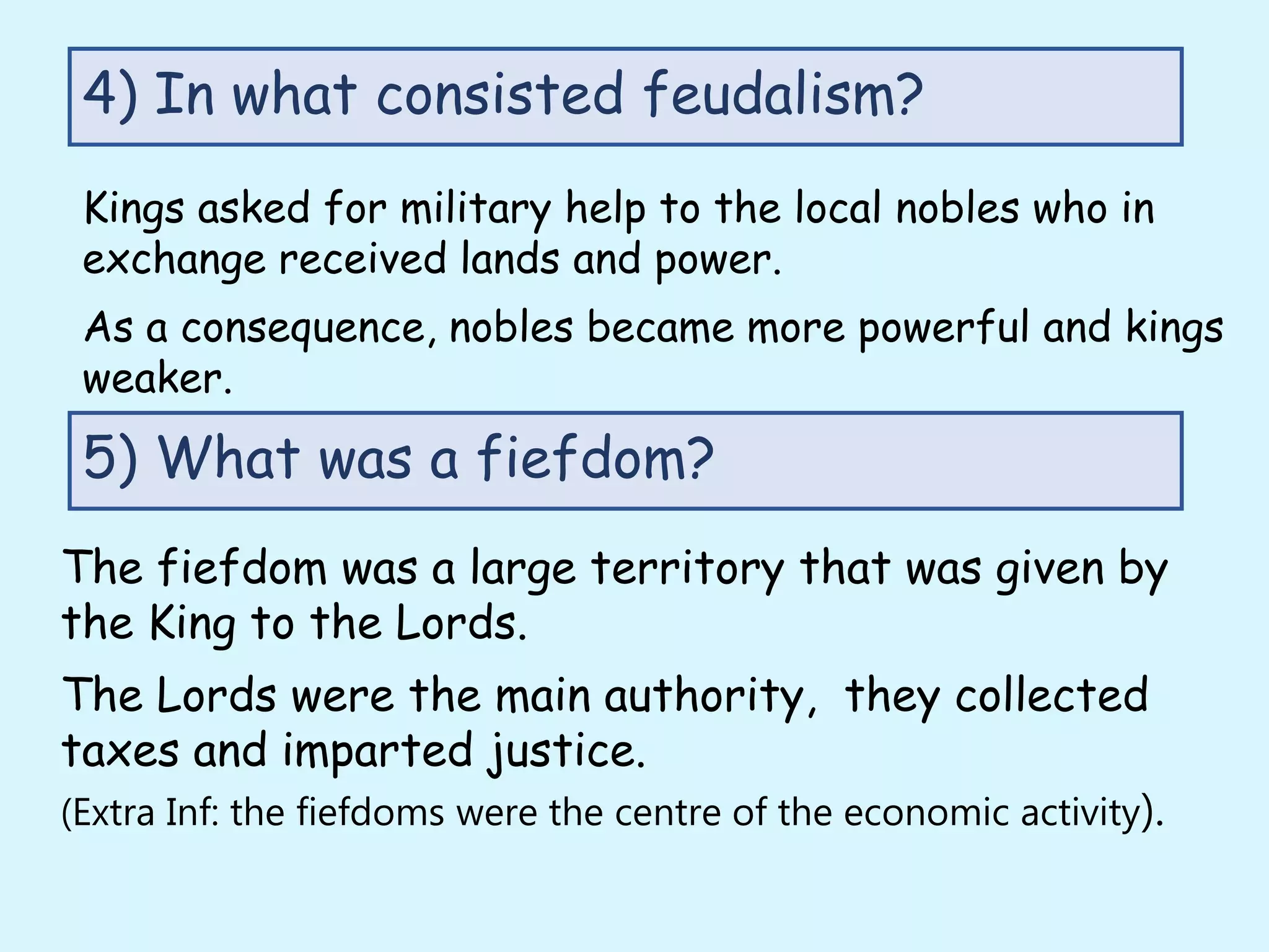 Kings asked for military help to the local nobles who in
exchange received lands and power.
As a consequence, nobles became more powerful and kings
weaker.
4) In what consisted feudalism?
5) What was a fiefdom?
The fiefdom was a large territory that was given by
the King to the Lords.
The Lords were the main authority, they collected
taxes and imparted justice.
(Extra Inf: the fiefdoms were the centre of the economic activity).
 