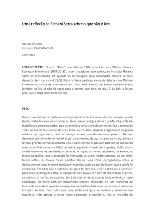 Uma reflexão de Richard Serra sobre o que não é leve
RICHARDSERRA
tradução PALOMA VIDAL
18/05/2014
SOBRE O TEXTO: O texto "Peso", que data de 1988, estará no livro "Richard Serra -
Escritos e Entrevistas (1967-2013)", a ser lançado na sede carioca do Instituto Moreira
Salles no próximo dia 29, quando ali se inaugura, para convidados, mostra de seus
desenhos (em cartaz até 28/9). Richard Serra participa ainda de debate com Michael
Kimmelman, crítico de arquitetura do "New York Times", no teatro Adolpho Bloch,
também no Rio. Já não há vagas para o evento, que abre, no dia 27, às 18h, o fórum
Arq.Futuro 2014 (arqfuturo.com.br).
PESO
Uma das minhasrecordaçõesmaisantigaséa de estar atravessandocom meu pai a ponte
Golden Gate de carro, ao amanhecer. Íamos para o antigo estaleiro da Marinha, onde ele
trabalhava como encanador, para a cerimônia de batismo de um navio. Era o outono de
1943, no dia do meu aniversário. Eu tinha quatro anos. Quando chegamos, o cargueiro
coberto de aço preto, azul e laranja, estava equilibrado num poleiro. Ele era
desproporcionalmente horizontal e, para um menino de quatro anos como eu, tinha as
laterais grandes como um arranha-céu. Eu me lembro de passear ao redor do casco com
meu pai e olhar a enorme hélice de cobre, espiando através dos suportes. Então, numa
lufada repentina de atividade, as estacas, as vigas, as placas, os postes, as barras, os
blocos da quilha, toda a proteção foi removida; os cabos foram cortados, as correntes
foram soltas, as travas foram abertas. Houve uma total incongruência entre o
deslocamento dessa enorme tonelagem e a velocidade e a agilidade com que a tarefa foi
executada. À medida que a estrutura de apoio foi desfeita, o navio começou a se mover
para baixo,ao longo da calha,na direçãodo mar.Ouviu-se o som da celebração,os gritos,
as buzinas, os berros, os assobios. Livre de suas amarras, com as toras rolando, o navio
escorregou do berço com um movimento sempre crescente. Foi um momento de
tremenda ansiedade quando o cargueiro chacoalhou, balançou, se inclinou e bateu de
encontro ao mar, meio submerso, para então emergir e se levantar e encontrar seu
equilíbrio. Não apenas o navio havia recobrado o equilíbrio, mas a multidão de
 