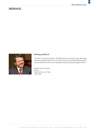 XI
                                                                                     THE AMMAN PLAN

MESSAGE




                        HM King Abdullah II

                        “To achieve the optimum balance of healthy growth and quality living, flourishing
                        expansion and organized districts, 21st century conveniences and traditional character,
                        we must embark on a serious and comprehensive project of city planning for Amman.”


                        Abdullah II Ibn Al Hussein
                        Amman
                        5 Rabi’ Al Thani 1427 Hijri
                        3 May 2006




      Greater Amman Municipality – The Amman Plan - Urban Envelope Implementation – December 2010
 